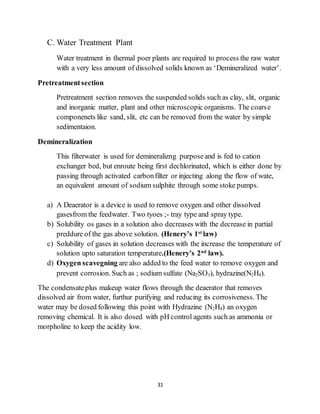 31
C. Water Treatment Plant
Water treatment in thermal poer plants are required to process the raw water
with a very less amount of dissolved solids known as ‘Demineralized water’.
Pretreatmentsection
Pretreatment section removes the suspended solids such as clay, slit, organic
and inorganic matter, plant and other microscopic organisms. The coarse
componenets like sand, slit, etc can be removed from the water by simple
sedimentaion.
Demineralization
This filterwater is used for demineralizng purposeand is fed to cation
exchanger bed, but enroute being first dechlorinated, which is either done by
passing through activated carbonfilter or injecting along the flow of wate,
an equivalent amount of sodium sulphite through some stoke pumps.
a) A Deaerator is a device is used to remove oxygen and other dissolved
gasesfrom the feedwater. Two tyoes ;- tray type and spray type.
b) Solubility os gases in a solution also decreases with the decrease in partial
preddure of the gas above solution. (Henery’s 1st
law)
c) Solubility of gases in solution decreases with the increase the temperature of
solution upto saturation temperature.(Henery’s 2nd
law).
d) Oxygen scavegning are also added to the feed water to remove oxygen and
prevent corrosion. Such as ; sodium sulfate (Na2SO3), hydrazine(N2H4).
The condensateplus makeup water flows through the deaerator that removes
dissolved air from water, furthur purifying and reducing its corrosiveness. The
water may be dosed following this point with Hydrazine (N2H4) an oxygen
removing chemical. It is also dosed with pH control agents such as ammonia or
morpholine to keep the acidity low.
 