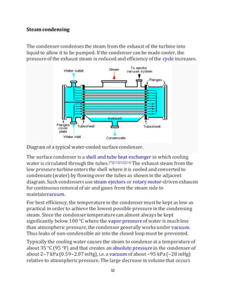 32
Steam condensing
The condenser condensesthe steam from the exhaust of the turbine into
liquid to allow it to be pumped. If the condenser can be made cooler, the
pressureof the exhaust steam is reduced and efficiency of the cycle increases.
Diagram of a typical water-cooled surfacecondenser.
The surfacecondenser is a shell and tube heat exchanger in which cooling
water is circulated through the tubes.[7][11][12][13] The exhaust steam from the
low pressureturbineentersthe shell where it is cooled and converted to
condensate(water) by flowingover the tubes as shown in the adjacent
diagram. Such condensersuse steam ejectors or rotary motor-driven exhausts
for continuousremovalof air and gases from the steam side to
maintainvacuum.
For best efficiency, the temperaturein the condenser mustbe kept as low as
practical in order to achieve the lowest possible pressurein the condensing
steam. Since the condenser temperaturecan almost alwaysbe kept
significantly below 100 °C where the vapor pressure of water is muchless
than atmospheric pressure, the condenser generally worksunder vacuum.
Thus leaks of non-condensibleair into the closed loop mustbe prevented.
Typically the cooling water causes the steam to condenseat a temperatureof
about 35 °C (95 °F) and that creates an absolute pressure in the condenser of
about 2–7 kPa(0.59–2.07inHg), i.e. a vacuum of about −95 kPa(−28 inHg)
relative to atmosphericpressure. The large decrease in volumethat occurs
 