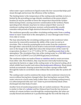 33
when water vapor condensesto liquid creates the low vacuum that helps pull
steam through and increase the efficiency of the turbines.
The limiting factor is the temperatureof the cooling water and that, in turn, is
limited by the prevailingaverage climatic conditionsat the power plant's
location (it may be possible to lower the temperaturebeyond the turbine
limits duringwinter, causing excessive condensation in the turbine). Plants
operating in hot climates may have to reduceoutputif their sourceof
condenser cooling water becomes warmer; unfortunately this usually
coincides with periodsof high electrical demand for air conditioning.
The condenser generally useseither circulating cooling water from a cooling
tower to reject waste heat to the atmosphere, or once-through water from a
river, lake or ocean.
The heat absorbed by the circulating cooling water in the condenser tubes
mustalso be removed to maintain the ability of the water to cool as it
circulates. This is doneby pumpingthewarm water from the condenser
through either naturaldraft, forced draftor induced draft coolingtowers (as
seen in the image to the right) that reducethe temperatureof the water by
evaporation, by about 11 to 17 °C (20 to 30 °F)—expelling waste heat to the
atmosphere. The circulation flow rate of the cooling water in a 500 MW unitis
about 14.2 m³/s(500 ft³/sor 225,000USgal/min) at fullload.
The condenser tubesare madeof brass or stainless steel to resist corrosion
from either side. Nevertheless, they may become internally fouled during
operation by bacteria or algae in the cooling water or by mineral scaling, all of
which inhibit heat transfer and reduce thermodynamicefficiency. Many plants
includean automatic cleaning system that circulates spongerubber balls
through the tubes to scrubthem clean without the need to take the system off-
line.
The cooling water used to condensethe steam in the condenser returnsto its
sourcewithout having been changed other than having been warmed. If the
water returnsto a local water body (rather than a circulating cooling tower),
it is often tempered with cool 'raw' water to preventthermal shock when
discharged into that body of water .
Another form of condensingsystem is the air-cooled condenser. The process
is similar to that of a radiator and fan. Exhaust heat from the low pressure
section of a steam turbine runsthrough the condensingtubes, the tubes are
usually finned and ambientair is pushed through the finswith the help of a
 