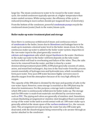 34
large fan. The steam condensesto water to be reused in the water-steam
cycle. Air-cooled condenserstypically operate at a higher temperaturethan
water-cooled versions. Whilesaving water, the efficiency of the cycle is
reduced (resultingin morecarbon dioxideper megawatt-hour of electricity).
From the bottom of the condenser, powerful condensatepumps recyclethe
condensed steam (water) back to the water/steam cycle.
Boiler make-up water treatment plant and storage
Since there is continuouswithdrawalof steam and continuousreturn
of condensate to the boiler, losses dueto blowdown and leakageshave to be
madeup to maintain a desired water level in the boiler steam drum. For this,
continuousmake-up water is added to the boiler water system. Impuritiesin
the raw water inputto the plantgenerally consist of
calcium and magnesium salts which imparthardness to the water. Hardness
in the make-up water to the boiler willform deposits on the tube water
surfaceswhich will lead to overheating and failureof the tubes. Thus, the salts
have to be removed from the water, and that is doneby a water
demineralizingtreatmentplant (DM). A DM plantgenerally consists of cation,
anion, and mixed bed exchangers. Any ions in the final water from this process
consist essentially of hydrogen ionsand hydroxideions, which recombineto
form purewater. Very pureDM water becomes highly corrosiveonce it
absorbs oxygen from the atmosphere because of its very high affinity for
oxygen.
The capacity of the DM plantis dictated by the type and quantity of salts in the
raw water input. However, somestorage is essential as the DM plantmay be
down for maintenance. For this purpose, astorage tank is installed from
which DM water is continuously withdrawn for boiler make-up. The storage
tank for DM water is madefrom materials notaffected by corrosivewater,
such as PVC. The pipingand valvesare generally of stainless steel. Sometimes,
a steam blanketing arrangementor stainless steel doughnutfloat is provided
on top of the water in the tank to avoid contact with air. DM water make-up is
generally added at the steam space of the surfacecondenser (i.e., the vacuum
side). This arrangementnot only spraysthe water but also DM water gets
deaerated, with the dissolved gases being removed by a de-aerator through an
ejector attached to the condenser.
 