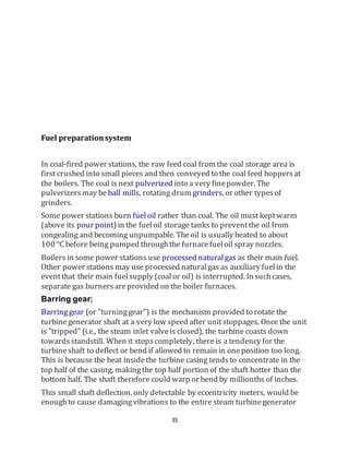 35
Fuel preparationsystem
In coal-fired power stations, the raw feed coal from the coal storage area is
first crushed into small pieces and then conveyed to the coal feed hoppersat
the boilers. The coal is next pulverized into a very finepowder. The
pulverizersmay be ball mills, rotating drum grinders, or other typesof
grinders.
Some power stations burn fueloil rather than coal. The oil must keptwarm
(above its pour point)in the fueloil storage tanks to preventthe oil from
congealing and becoming unpumpable. Theoil is usually heated to about
100 °C before being pumped throughthe furnacefueloil spray nozzles.
Boilers in some power stations use processed naturalgas as their main fuel.
Other power stations may use processed naturalgas as auxiliary fuelin the
eventthat their main fuelsupply (coalor oil) is interrupted. In suchcases,
separate gas burnersareprovided on the boiler furnaces.
Barring gear[
Barringgear (or "turninggear") is the mechanism provided to rotate the
turbinegenerator shaft at a very low speed after unitstoppages. Once the unit
is "tripped" (i.e., the steam inlet valveis closed), the turbine coasts down
towardsstandstill. When it stopscompletely, there is a tendency for the
turbineshaft to deflect or bend if allowed to remain in oneposition too long.
This is because the heat insidethe turbine casing tendsto concentrate in the
top half of the casing, makingthe top half portion of the shaft hotter than the
bottom half. The shaft therefore could warp or bend by millionths of inches.
This small shaft deflection, only detectable by eccentricity meters, would be
enoughto cause damagingvibrations to the entire steam turbinegenerator
 