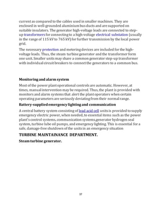 37
currentas compared to the cables used in smaller machines. They are
enclosed in well-grounded aluminiumbusductsand aresupported on
suitable insulators. The generator high-voltage leads are connected to step-
up transformers for connectingto a high-voltage electrical substation (usually
in the rangeof 115 kVto 765 kV)for further transmission by the local power
grid.
The necessary protection and meteringdevices are included for the high-
voltage leads. Thus, the steam turbinegenerator and the transformer form
one unit. Smaller unitsmay share a common generator step-up transformer
with individualcircuitbreakers to connectthe generators to a common bus.
Monitoring and alarm system
Most of the power plantoperational controlsare automatic. However, at
times, manualintervention may be required. Thus, the plant is provided with
monitorsand alarm systemsthat alert the plantoperators when certain
operating parametersare seriously deviatingfrom their normalrange.
Battery-suppliedemergency lighting and communication
A central battery system consisting of lead acid cell unitsis provided to supply
emergency electric power, when needed, to essential items such as the power
plant'scontrol systems, communication systems,generator hydrogen seal
system, turbine lube oil pumps, and emergency lighting. This is essential for a
safe, damage-freeshutdown of the unitsin an emergency situation
TURBINE MAINTAINANCE DEPARTMENT.
Steam turbine generator.
 