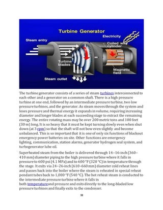 38
The turbinegenerator consists of a series of steam turbines interconnected to
each other and a generator on a common shaft. There is a high pressure
turbineat one end, followed by an intermediate pressureturbine, two low
pressureturbines, and the generator. As steam movesthrough the system and
loses pressureand thermal energy it expandsin volume, requiringincreasing
diameter and longer blades at each succeedingstage to extract the remaining
energy. The entire rotating mass may be over 200 metrictons and 100 feet
(30 m) long. It is so heavy that it must be kept turningslowly even when shut
down (at 3 rpm)so that the shaft will not bow even slightly and become
unbalanced. This is so importantthat it is oneof only six functionsof blackout
emergency power batteries on site. Other functionsare emergency
lighting, communication, station alarms, generator hydrogen seal system, and
turbogenerator lube oil.
Superheated steam from the boiler is delivered through 14–16-inch(360–
410 mm)diameter pipingto the high pressureturbinewhere it falls in
pressureto 600 psi(4.1 MPa)and to 600 °F(320 °C)in temperaturethrough
the stage. It exits via 24–26-inch(610–660mm)diameter cold reheat lines
and passes back into the boiler where the steam is reheated in special reheat
pendanttubesback to 1,000 °F(540 °C). The hot reheat steam is conducted to
the intermediatepressureturbinewhere it falls in
both temperatureand pressure and exitsdirectly to the long-bladed low
pressureturbinesand finally exits to the condenser.
 