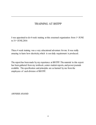 4
TRAINING AT BSTPP
I was appointed to do 4 week training at this esteemed organization from 1st JUNE
to 31st JUNE,2016
These 4 week training was a very educational adventure for me. It was really
amazing to learn how electricity,which is our daily requirement is produced .
The report has been made by my experience at BSTPP. The material in this report
has been gathered from my textbook ,senior student reports, and power journals
available. The specification and principles are as learned by me from the
employees of each division of BSTPP.
AWNISH ANAND
 