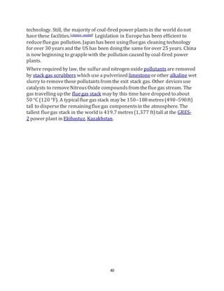 40
technology. Still, the majority of coal-fired power plantsin the world do not
have these facilities.[citation needed] Legislation in Europehas been efficient to
reducefluegas pollution. Japan has been usingfluegas cleaning technology
for over 30 yearsand the US has been doingthe same for over 25 years. China
is now beginning to grapplewith the pollution caused by coal-fired power
plants.
Where required by law, the sulfur and nitrogen oxide pollutants are removed
by stack gas scrubbers which use a pulverized limestoneor other alkaline wet
slurry to removethose pollutantsfrom the exit stack gas. Other devicesuse
catalysts to removeNitrousOxide compoundsfrom theflue gas stream. The
gas travelling up the fluegas stack may by this time have dropped to about
50 °C (120 °F). A typicalflue gas stack may be 150–180 metres(490–590ft)
tall to dispersethe remainingfluegas componentsin the atmosphere. The
tallest fluegas stack in the world is 419.7 metres(1,377 ft)tall at the GRES-
2 power plant in Ekibastuz, Kazakhstan.
 