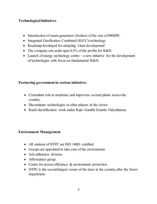 9
TechnologicalInitiatives
 Introduction of steam generators (boilers) of the size of 800MW.
 Integrated Gasification Combined (IGCC) technology.
 Roadmap developed for adopting ‘clean development’
 The company sets aside upto 0.5% of the profits for R&D.
 Launch of energy technology centre – a new initiative for the development
of technologies with focus on fundamental R&D.
Partnering government in various initiatives
 Consultant role to modrnize and improvise several plants across the
country.
 Disseminate technologies to other players in the sector
 Rural electrification work under Rajiv Gandhi Gramin Vidyutikaran.
Environment Management
 All stations of NTPC are ISO 14001 certified.
 Groups are appointed to take care of the environment.
 Ash utilization division.
 Afforstation group.
 Centre for power efficiency & environment protection.
 NTPC is the second largest owner of the trees in the country after the forest
department.
 