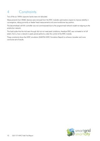 10 GA1177 AVVC Field Trial Report
4 Constraints
Two of the six 1MVAr capacitor banks were not relocated.
Measurements from DM&C devices were removed from the IVVC module's optimisation engine to improve stability in
convergence, relying primarily on feeder head measurements and zone transformer tap position.
The decentralised volt-VAr controller was not commissioned due to the programmed network model not aligning to the
production network.
The load cycles that the trial went through did not not meet peak conditions, therefore IVVC was not tested to its full
extent, that is, how a network in peak period performs under the control of the IVVC module.
These constraints drove the AVVC simulation (GA0704 AVVC Simulation Report) to achieve a broader and more
conclusive set of results.
 