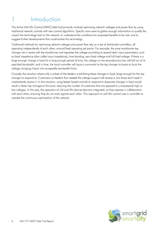6 GA1177 AVVC Field Trial Report
1 Introduction
The Active Volt-VAr Control (AVVC) field trial primarily involved optimising network voltages and power flow by using
traditional network controls with new control algorithms. Specific aims were to gather enough information to qualify the
impact the technology had on the network, to understand the conditions for proposed benefits to be met, and to
suggest further developments that could evolve this technology.
Traditional methods for optimising network voltages and power flow rely on a set of distributed controllers, all
operating independently of each other, around fixed operating set points. For example, the zone transformer tap
changer sits in series with the transformer and regulates the voltage according to several static input parameters, such
as load impedance (also called input impedance), time banding, zero load voltage and full load voltage. If there is a
large enough change in load for a long enough period of time, the voltage on the secondary bus bar will fall out of its
specified bandwidth, and in time, the local controller will issue a command to the tap changer to boost or buck the
voltage, bringing it back into acceptable bandwidth limits.
Consider the situation where only a subset of the feeders is exhibiting these changes in load, large enough for the tap
changer to respond to. Customers on feeders that needed the voltage support will receive it, but those don't need it
inadvertently receive it. In this situation, using feeder based controls to respond to disparate changes in load would
result in fewer tap changes at the zone, reducing the number of customers that are exposed to unnecessarily high or
low voltages. In this way, the operation of volt and VAr devices become integrated, as they operate in collaboration
with each other, ensuring they do not work against each other. This approach to volt-VAr control uses a controller to
oversee the continuous optimisation of the network.
 