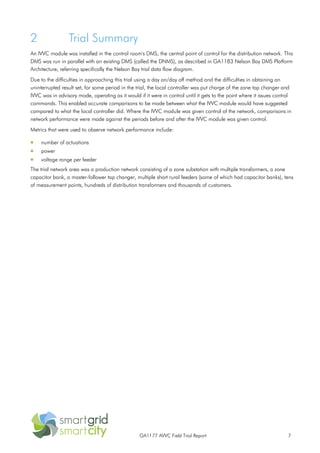 GA1177 AVVC Field Trial Report 7
2 Trial Summary
An IVVC module was installed in the control room's DMS, the central point of control for the distribution network. This
DMS was run in parallel with an existing DMS (called the DNMS), as described in GA1183 Nelson Bay DMS Platform
Architecture, referring specifically the Nelson Bay trial data flow diagram.
Due to the difficulties in approaching this trial using a day on/day off method and the difficulties in obtaining an
uninterrupted result set, for some period in the trial, the local controller was put charge of the zone tap changer and
IVVC was in advisory mode, operating as it would if it were in control until it gets to the point where it issues control
commands. This enabled accurate comparisons to be made between what the IVVC module would have suggested
compared to what the local controller did. Where the IVVC module was given control of the network, comparisons in
network performance were made against the periods before and after the IVVC module was given control.
Metrics that were used to observe network performance include:
 number of actuations
 power
 voltage range per feeder
The trial network area was a production network consisting of a zone substation with multiple transformers, a zone
capacitor bank, a master-follower tap changer, multiple short rural feeders (some of which had capacitor banks), tens
of measurement points, hundreds of distribution transformers and thousands of customers.
 