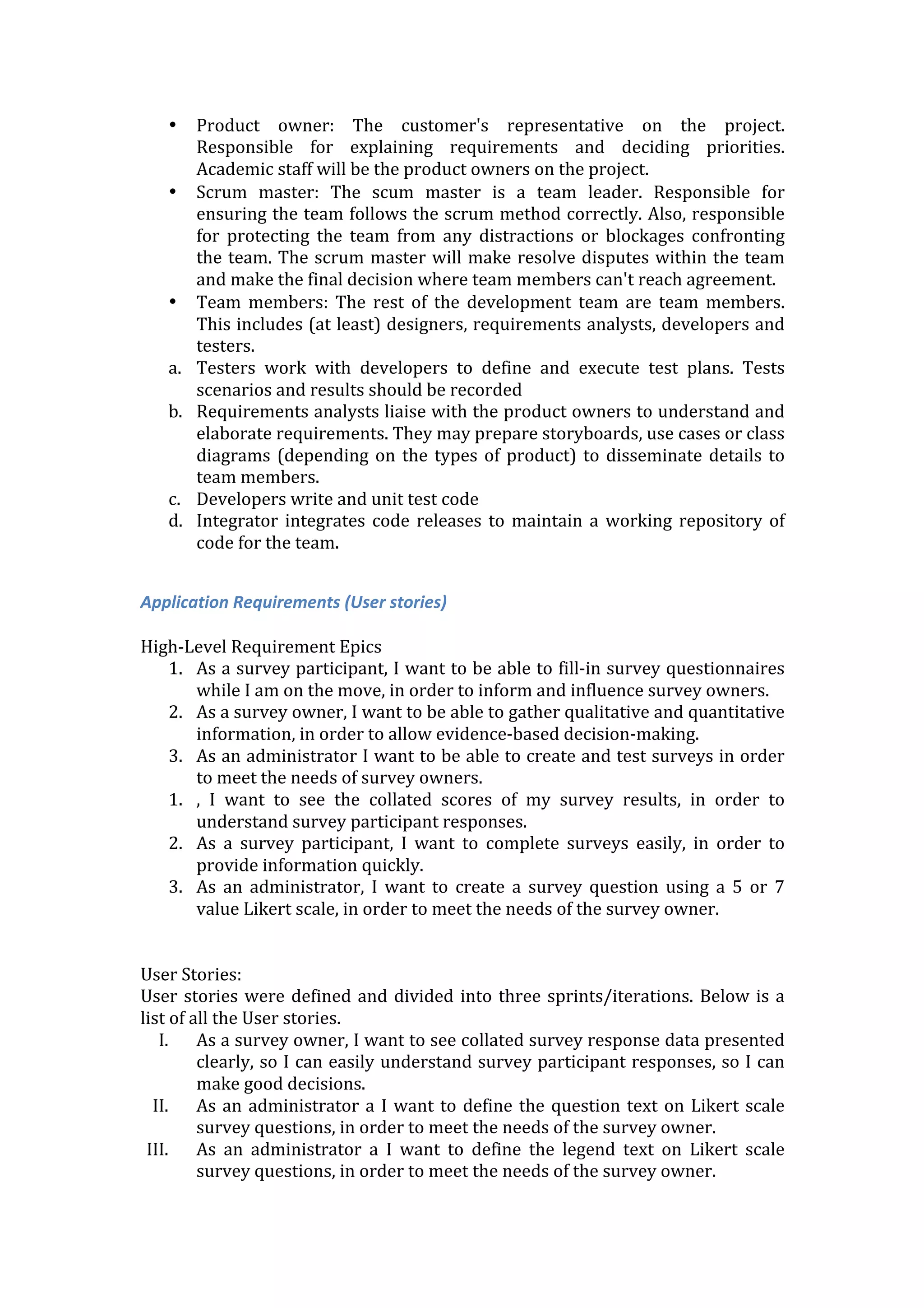 • Product	
   owner:	
   The	
   customer's	
   representative	
   on	
   the	
   project.	
  
Responsible	
   for	
   explaining	
   requirements	
   and	
   deciding	
   priorities.	
  
Academic	
  staff	
  will	
  be	
  the	
  product	
  owners	
  on	
  the	
  project.	
  
• Scrum	
   master:	
   The	
   scum	
   master	
   is	
   a	
   team	
   leader.	
   Responsible	
   for	
  
ensuring	
  the	
  team	
  follows	
  the	
  scrum	
  method	
  correctly.	
  Also,	
  responsible	
  
for	
   protecting	
   the	
   team	
   from	
   any	
   distractions	
   or	
   blockages	
   confronting	
  
the	
  team.	
  The	
  scrum	
  master	
  will	
  make	
  resolve	
  disputes	
  within	
  the	
  team	
  
and	
  make	
  the	
  final	
  decision	
  where	
  team	
  members	
  can't	
  reach	
  agreement.	
  
• Team	
   members:	
   The	
   rest	
   of	
   the	
   development	
   team	
   are	
   team	
   members.	
  
This	
  includes	
  (at	
  least)	
  designers,	
  requirements	
  analysts,	
  developers	
  and	
  
testers.	
  
a. Testers	
   work	
   with	
   developers	
   to	
   define	
   and	
   execute	
   test	
   plans.	
   Tests	
  
scenarios	
  and	
  results	
  should	
  be	
  recorded	
  
b. Requirements	
  analysts	
  liaise	
  with	
  the	
  product	
  owners	
  to	
  understand	
  and	
  
elaborate	
  requirements.	
  They	
  may	
  prepare	
  storyboards,	
  use	
  cases	
  or	
  class	
  
diagrams	
  (depending	
  on	
  the	
  types	
  of	
  product)	
  to	
  disseminate	
  details	
  to	
  
team	
  members.	
  
c. Developers	
  write	
  and	
  unit	
  test	
  code	
  
d. Integrator	
  integrates	
  code	
  releases	
  to	
  maintain	
  a	
  working	
  repository	
  of	
  
code	
  for	
  the	
  team.	
  
	
  
Application	
  Requirements	
  (User	
  stories)	
  
	
  
High-­‐Level	
  Requirement	
  Epics	
  
1. As	
  a	
  survey	
  participant,	
  I	
  want	
  to	
  be	
  able	
  to	
  fill-­‐in	
  survey	
  questionnaires	
  
while	
  I	
  am	
  on	
  the	
  move,	
  in	
  order	
  to	
  inform	
  and	
  influence	
  survey	
  owners.	
  
2. As	
  a	
  survey	
  owner,	
  I	
  want	
  to	
  be	
  able	
  to	
  gather	
  qualitative	
  and	
  quantitative	
  
information,	
  in	
  order	
  to	
  allow	
  evidence-­‐based	
  decision-­‐making.	
  
3. As	
  an	
  administrator	
  I	
  want	
  to	
  be	
  able	
  to	
  create	
  and	
  test	
  surveys	
  in	
  order	
  
to	
  meet	
  the	
  needs	
  of	
  survey	
  owners.	
  
1. ,	
   I	
   want	
   to	
   see	
   the	
   collated	
   scores	
   of	
   my	
   survey	
   results,	
   in	
   order	
   to	
  
understand	
  survey	
  participant	
  responses.	
  
2. As	
   a	
   survey	
   participant,	
   I	
   want	
   to	
   complete	
   surveys	
   easily,	
   in	
   order	
   to	
  
provide	
  information	
  quickly.	
  
3. As	
   an	
   administrator,	
   I	
   want	
   to	
   create	
   a	
   survey	
   question	
   using	
   a	
   5	
   or	
   7	
  
value	
  Likert	
  scale,	
  in	
  order	
  to	
  meet	
  the	
  needs	
  of	
  the	
  survey	
  owner.	
  
	
  
	
  
User	
  Stories:	
  
User	
  stories	
  were	
  defined	
  and	
  divided	
  into	
  three	
  sprints/iterations.	
  Below	
  is	
  a	
  
list	
  of	
  all	
  the	
  User	
  stories.	
  
I. As	
  a	
  survey	
  owner,	
  I	
  want	
  to	
  see	
  collated	
  survey	
  response	
  data	
  presented	
  
clearly,	
  so	
  I	
  can	
  easily	
  understand	
  survey	
  participant	
  responses,	
  so	
  I	
  can	
  
make	
  good	
  decisions.	
  
II. As	
  an	
  administrator	
  a	
  I	
  want	
  to	
  define	
  the	
  question	
  text	
  on	
  Likert	
  scale	
  
survey	
  questions,	
  in	
  order	
  to	
  meet	
  the	
  needs	
  of	
  the	
  survey	
  owner.	
  
III. As	
   an	
   administrator	
   a	
   I	
   want	
   to	
   define	
   the	
   legend	
   text	
   on	
   Likert	
   scale	
  
survey	
  questions,	
  in	
  order	
  to	
  meet	
  the	
  needs	
  of	
  the	
  survey	
  owner.	
  
 