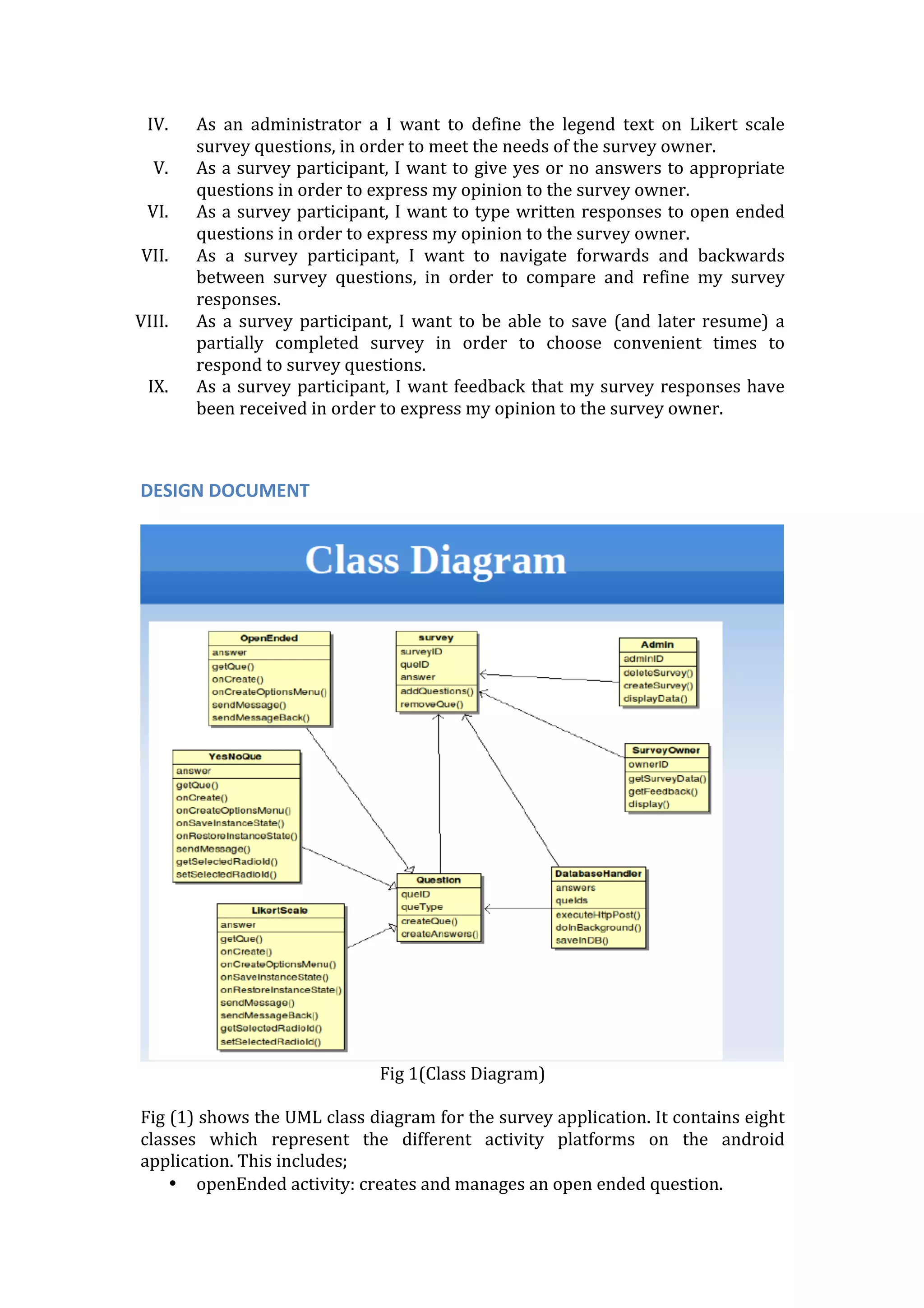 IV. As	
   an	
   administrator	
   a	
   I	
   want	
   to	
   define	
   the	
   legend	
   text	
   on	
   Likert	
   scale	
  
survey	
  questions,	
  in	
  order	
  to	
  meet	
  the	
  needs	
  of	
  the	
  survey	
  owner.	
  
V. As	
  a	
  survey	
  participant,	
  I	
  want	
  to	
  give	
  yes	
  or	
  no	
  answers	
  to	
  appropriate	
  
questions	
  in	
  order	
  to	
  express	
  my	
  opinion	
  to	
  the	
  survey	
  owner.	
  
VI. As	
  a	
  survey	
  participant,	
  I	
  want	
  to	
  type	
  written	
  responses	
  to	
  open	
  ended	
  
questions	
  in	
  order	
  to	
  express	
  my	
  opinion	
  to	
  the	
  survey	
  owner.	
  
VII. As	
   a	
   survey	
   participant,	
   I	
   want	
   to	
   navigate	
   forwards	
   and	
   backwards	
  
between	
   survey	
   questions,	
   in	
   order	
   to	
   compare	
   and	
   refine	
   my	
   survey	
  
responses.	
  
VIII. As	
   a	
   survey	
   participant,	
   I	
   want	
   to	
   be	
   able	
   to	
   save	
   (and	
   later	
   resume)	
   a	
  
partially	
   completed	
   survey	
   in	
   order	
   to	
   choose	
   convenient	
   times	
   to	
  
respond	
  to	
  survey	
  questions.	
  
IX. As	
  a	
  survey	
  participant,	
  I	
  want	
  feedback	
  that	
  my	
  survey	
  responses	
  have	
  
been	
  received	
  in	
  order	
  to	
  express	
  my	
  opinion	
  to	
  the	
  survey	
  owner.	
  
	
  
	
  
DESIGN	
  DOCUMENT	
  
	
  
	
  
Fig	
  1(Class	
  Diagram)	
  
	
  
Fig	
  (1)	
  shows	
  the	
  UML	
  class	
  diagram	
  for	
  the	
  survey	
  application.	
  It	
  contains	
  eight	
  
classes	
   which	
   represent	
   the	
   different	
   activity	
   platforms	
   on	
   the	
   android	
  
application.	
  This	
  includes;	
  
• openEnded	
  activity:	
  creates	
  and	
  manages	
  an	
  open	
  ended	
  question.	
  
 
