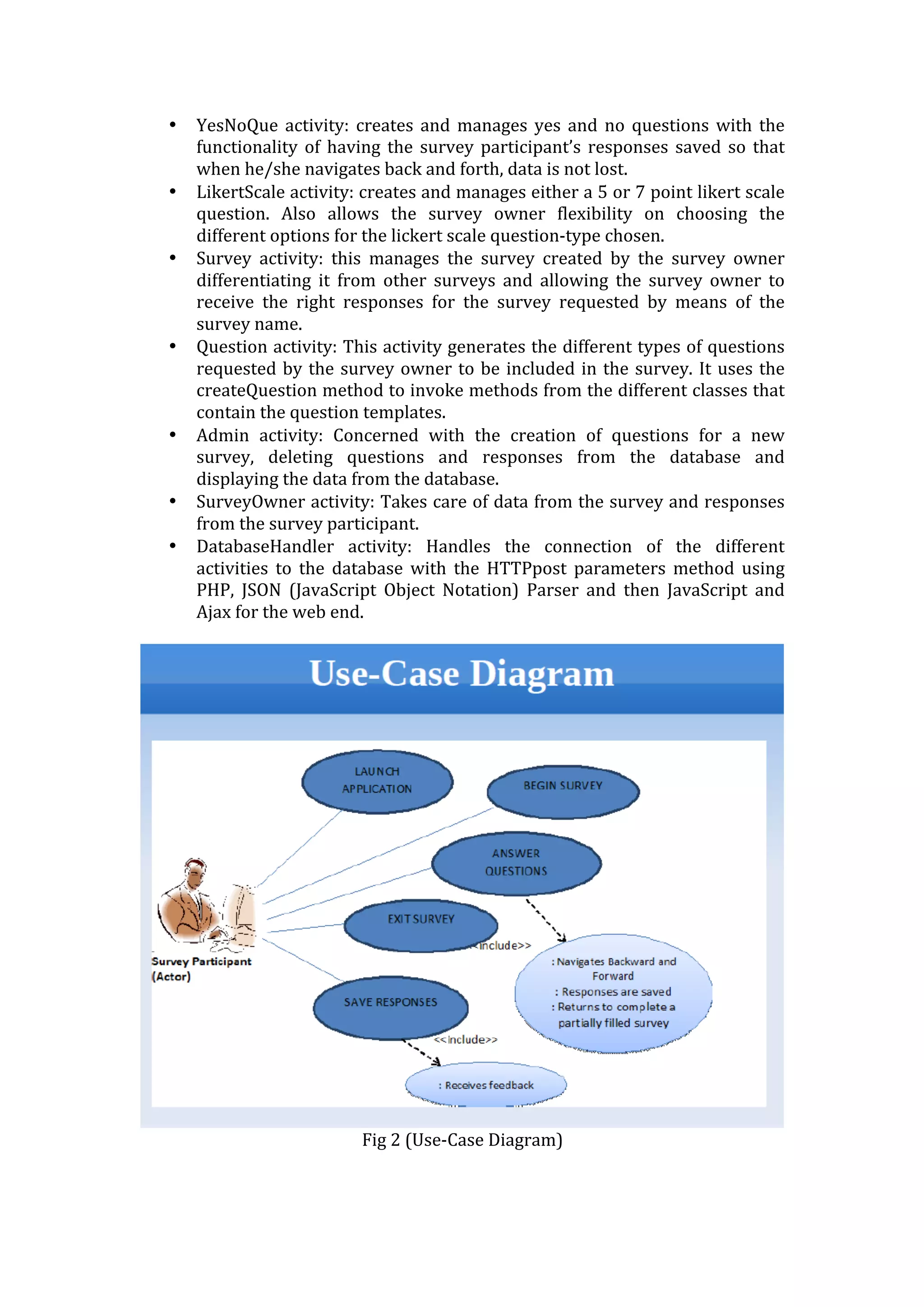 • YesNoQue	
   activity:	
   creates	
   and	
   manages	
   yes	
   and	
   no	
   questions	
   with	
   the	
  
functionality	
  of	
  having	
  the	
  survey	
  participant’s	
  responses	
  saved	
  so	
  that	
  
when	
  he/she	
  navigates	
  back	
  and	
  forth,	
  data	
  is	
  not	
  lost.	
  
• LikertScale	
  activity:	
  creates	
  and	
  manages	
  either	
  a	
  5	
  or	
  7	
  point	
  likert	
  scale	
  
question.	
   Also	
   allows	
   the	
   survey	
   owner	
   flexibility	
   on	
   choosing	
   the	
  
different	
  options	
  for	
  the	
  lickert	
  scale	
  question-­‐type	
  chosen.	
  
• Survey	
   activity:	
   this	
   manages	
   the	
   survey	
   created	
   by	
   the	
   survey	
   owner	
  
differentiating	
   it	
   from	
   other	
   surveys	
   and	
   allowing	
   the	
   survey	
   owner	
   to	
  
receive	
   the	
   right	
   responses	
   for	
   the	
   survey	
   requested	
   by	
   means	
   of	
   the	
  
survey	
  name.	
  
• Question	
  activity:	
  This	
  activity	
  generates	
  the	
  different	
  types	
  of	
  questions	
  
requested	
  by	
  the	
  survey	
  owner	
  to	
  be	
  included	
  in	
  the	
  survey.	
  It	
  uses	
  the	
  
createQuestion	
  method	
  to	
  invoke	
  methods	
  from	
  the	
  different	
  classes	
  that	
  
contain	
  the	
  question	
  templates.	
  
• Admin	
   activity:	
   Concerned	
   with	
   the	
   creation	
   of	
   questions	
   for	
   a	
   new	
  
survey,	
   deleting	
   questions	
   and	
   responses	
   from	
   the	
   database	
   and	
  
displaying	
  the	
  data	
  from	
  the	
  database.	
  	
  
• SurveyOwner	
  activity:	
  Takes	
  care	
  of	
  data	
  from	
  the	
  survey	
  and	
  responses	
  
from	
  the	
  survey	
  participant.	
  
• DatabaseHandler	
   activity:	
   Handles	
   the	
   connection	
   of	
   the	
   different	
  
activities	
   to	
   the	
   database	
   with	
   the	
   HTTPpost	
   parameters	
   method	
   using	
  
PHP,	
   JSON	
   (JavaScript	
   Object	
   Notation)	
   Parser	
   and	
   then	
   JavaScript	
   and	
  
Ajax	
  for	
  the	
  web	
  end.	
  
	
  
	
  
Fig	
  2	
  (Use-­‐Case	
  Diagram)	
  
	
  
 