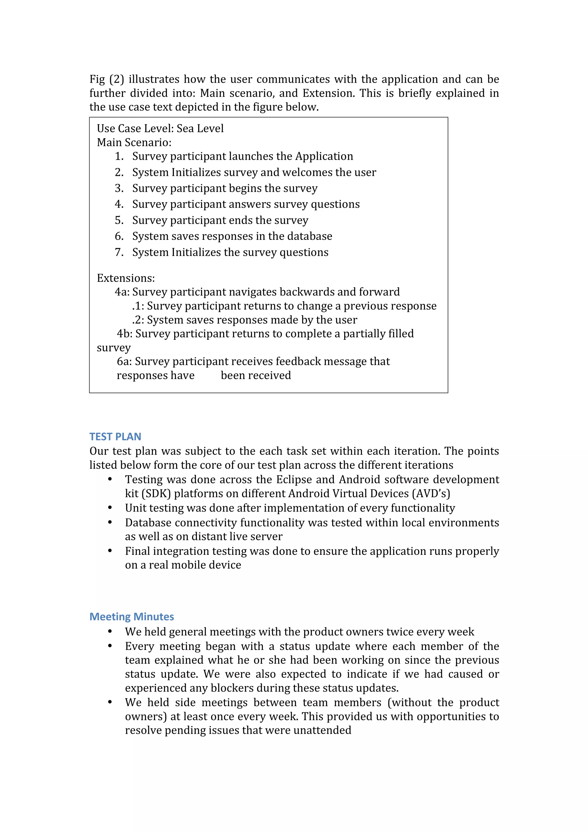 Fig	
  (2)	
  illustrates	
  how	
  the	
  user	
  communicates	
  with	
  the	
  application	
  and	
  can	
  be	
  
further	
  divided	
  into:	
  Main	
  scenario,	
  and	
  Extension.	
  This	
  is	
  briefly	
  explained	
  in	
  
the	
  use	
  case	
  text	
  depicted	
  in	
  the	
  figure	
  below.	
  
	
  
	
  
	
  
	
  
	
  
	
  
	
  
Mid-­‐Level	
  Requirements	
  
As	
  a	
  survey	
  owner	
  
	
  
	
  
	
  
	
  
	
  
	
  
	
  
	
  
	
  
	
  
	
  
	
  
	
  
TEST	
  PLAN	
  
Our	
  test	
  plan	
  was	
  subject	
  to	
  the	
  each	
  task	
  set	
  within	
  each	
  iteration.	
  The	
  points	
  
listed	
  below	
  form	
  the	
  core	
  of	
  our	
  test	
  plan	
  across	
  the	
  different	
  iterations	
  
• Testing	
  was	
  done	
  across	
  the	
  Eclipse	
  and	
  Android	
  software	
  development	
  
kit	
  (SDK)	
  platforms	
  on	
  different	
  Android	
  Virtual	
  Devices	
  (AVD’s)	
  
• Unit	
  testing	
  was	
  done	
  after	
  implementation	
  of	
  every	
  functionality	
  
• Database	
  connectivity	
  functionality	
  was	
  tested	
  within	
  local	
  environments	
  
as	
  well	
  as	
  on	
  distant	
  live	
  server	
  
• Final	
  integration	
  testing	
  was	
  done	
  to	
  ensure	
  the	
  application	
  runs	
  properly	
  
on	
  a	
  real	
  mobile	
  device	
  
	
  
	
  
Meeting	
  Minutes	
  
• We	
  held	
  general	
  meetings	
  with	
  the	
  product	
  owners	
  twice	
  every	
  week	
  
• Every	
   meeting	
   began	
   with	
   a	
   status	
   update	
   where	
   each	
   member	
   of	
   the	
  
team	
  explained	
  what	
  he	
  or	
  she	
  had	
  been	
  working	
  on	
  since	
  the	
  previous	
  
status	
   update.	
   We	
   were	
   also	
   expected	
   to	
   indicate	
   if	
   we	
   had	
   caused	
   or	
  
experienced	
  any	
  blockers	
  during	
  these	
  status	
  updates.	
  
• We	
   held	
   side	
   meetings	
   between	
   team	
   members	
   (without	
   the	
   product	
  
owners)	
  at	
  least	
  once	
  every	
  week.	
  This	
  provided	
  us	
  with	
  opportunities	
  to	
  
resolve	
  pending	
  issues	
  that	
  were	
  unattended	
  
Use	
  Case	
  Level:	
  Sea	
  Level	
  
Main	
  Scenario:	
  
1. Survey	
  participant	
  launches	
  the	
  Application	
  
2. System	
  Initializes	
  survey	
  and	
  welcomes	
  the	
  user	
  
3. Survey	
  participant	
  begins	
  the	
  survey	
  
4. Survey	
  participant	
  answers	
  survey	
  questions	
  
5. Survey	
  participant	
  ends	
  the	
  survey	
  
6. System	
  saves	
  responses	
  in	
  the	
  database	
  
7. System	
  Initializes	
  the	
  survey	
  questions	
  
Extensions:	
  
4a:	
  Survey	
  participant	
  navigates	
  backwards	
  and	
  forward	
  
.1:	
  Survey	
  participant	
  returns	
  to	
  change	
  a	
  previous	
  response	
  
.2:	
  System	
  saves	
  responses	
  made	
  by	
  the	
  user	
  
4b:	
  Survey	
  participant	
  returns	
  to	
  complete	
  a	
  partially	
  filled	
  
survey	
  
6a:	
  Survey	
  participant	
  receives	
  feedback	
  message	
  that	
  
responses	
  have	
  	
  	
  	
  	
  	
  	
  	
  	
  	
  been	
  received	
  
	
  
 