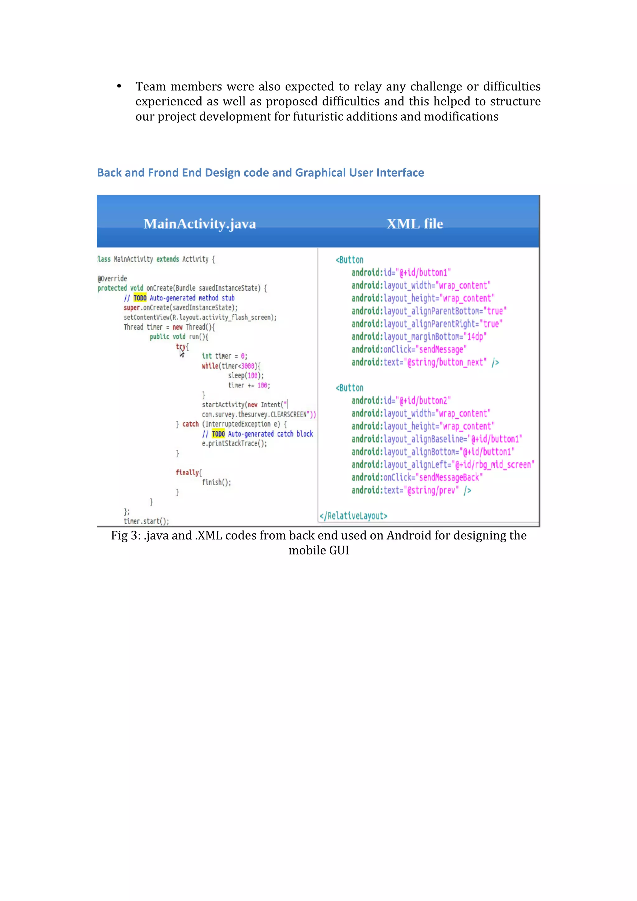 • Team	
  members	
  were	
  also	
  expected	
  to	
  relay	
  any	
  challenge	
  or	
  difficulties	
  
experienced	
  as	
  well	
  as	
  proposed	
  difficulties	
  and	
  this	
  helped	
  to	
  structure	
  
our	
  project	
  development	
  for	
  futuristic	
  additions	
  and	
  modifications	
  
	
  
	
  
Back	
  and	
  Frond	
  End	
  Design	
  code	
  and	
  Graphical	
  User	
  Interface	
  
	
  
	
  
Fig	
  3:	
  .java	
  and	
  .XML	
  codes	
  from	
  back	
  end	
  used	
  on	
  Android	
  for	
  designing	
  the	
  
mobile	
  GUI	
  
	
  
 