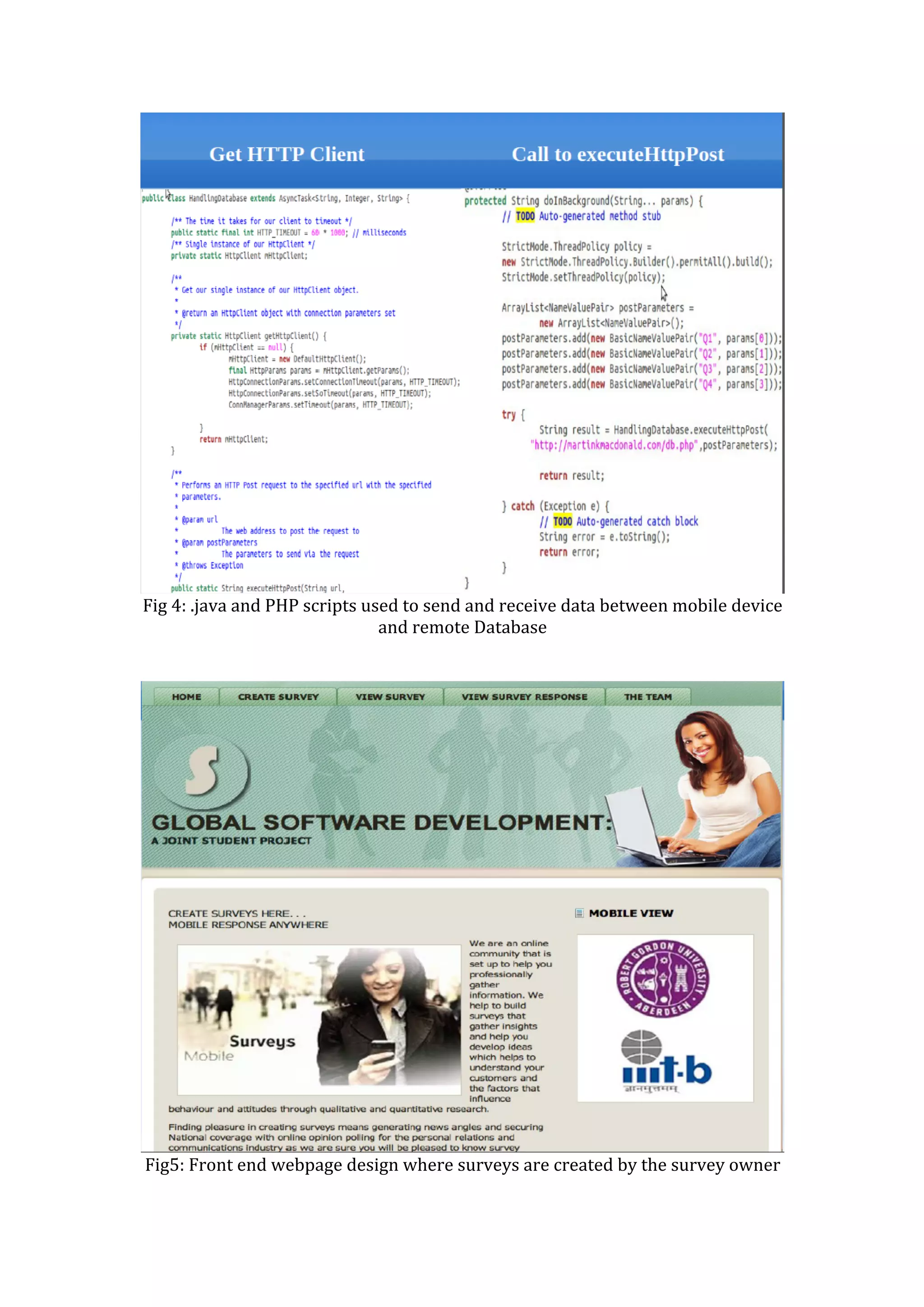  
Fig	
  4:	
  .java	
  and	
  PHP	
  scripts	
  used	
  to	
  send	
  and	
  receive	
  data	
  between	
  mobile	
  device	
  
and	
  remote	
  Database	
  
	
  
	
  
	
  
Fig5:	
  Front	
  end	
  webpage	
  design	
  where	
  surveys	
  are	
  created	
  by	
  the	
  survey	
  owner	
  
 