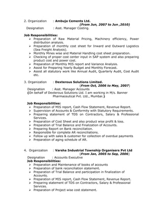 2. Organization : Ambuja Cements Ltd.
(From Jun, 2007 to Jun ,2010)
Designation : Asst. Manager Costing.
Job Responsibilities:
 Preparation of Raw Material Pricing, Machinery efficiency, Power
distribution analysis.
 Preparation of monthly cost sheet for Inward and Outward Logistics
(Sea Freight Analysis).
 Monthly Mines wise and Material Handling cost sheet preparation.
 Checking of proper cost center input in SAP system and also preparing
product cost and power cost.
 Preparation of Monthly MIS report and Variance Analysis.
 Assist for Preparing Yearly Budget and Monthly Forecast.
 Assist all statutory work like Annual Audit, Quarterly Audit, Cost Audit
etc.
3. Organization : Dexterous Solutions Limited.
(From Oct, 2006 to May, 2007)
Designation : Asst. Manager Accounts
(On behalf of Dexterous Solutions Ltd. I am working in M/s. Banner
Pharmaceutical Pvt. Ltd., Mumbai.)
Job Responsibilities:
 Preparation of MIS report, Cash Flow Statement, Revenue Report.
 Supervision of Accounts & Conformity with Statutory Requirements.
 Preparing statement of TDS on Contractors, Salary & Professional
Services.
 Preparation of Cost Sheet and also product wise profit & loss.
 Preparation of Trial Balance and Finalization of Accounts.
 Preparing Report on Bank reconciliation.
 Responsible for complete AR reconciliations.
 Follow up with sales & customer for collection of overdue payments
 Preparation of aging schedule of AR.
4. Organization : Varsha Industrial Township Organisers Pvt Ltd
(From Jan, 2005 to Sep, 2006)
Designation : Accounts Executive
Job Responsibilities:
 Preparation and Maintenance of books of accounts
 Preparation of bank reconciliation statement.
 Preparation of Trial Balance and participation in finalization of
Accounts.
 Preparation of MIS report, Cash Flow Statement, Revenue Report.
 Preparing statement of TDS on Contractors, Salary & Professional
Services.
 Preparation of Project wise cost statement.
 