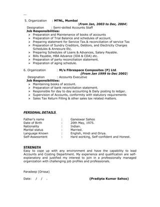 5. Organization : MTNL, Mumbai
(From Jan, 2003 to Dec, 2004)
Designation : Semi-skilled Accounts Staff
Job Responsibilities:
 Preparation and Maintenance of books of accounts
 Preparation of Trial Balance and schedules of account.
 Preparing statement for Service Tax.& reconciliation of service Tax
 Preparation of Sundry Creditors, Debtors, and Electricity Charges
Schedules & Annexure Etc.
 Preparing Schedules of Loans & Advances, Salary Payable.
 Bills Payable, HBA Advance (IDA & CDA) etc.
 Preparation of party reconciliation statement.
 Preparation of aging schedule.
6. Organization : M/s Fibrespace Composites (P) Ltd.
(From Jan 1999 to Dec 2002)
Designation : Accounts Executive
Job Responsibilities:
 Maintaining books of account.
 Preparation of bank reconciliation statement.
 Responsible for day to day accounting & Daily posting to ledger.
 Supervision of Accounts, conformity with statutory requirements
 Sales Tax Return Filling & other sales tax related matters.
PERSONAL DETAILS
Father’s name : Ganeswar Sahoo
Date of Birth : 20th May, 1975.
Nationality : Indian.
Marital status : Married.
Language Known : English, Hindi and Oriya.
Self-Assessment : Hard working, Self-confident and Honest.
STRENGTH
Easy to cope up with any environment and have the capability to lead
Accounts and Costing Department. My experience and qualification are self-
explanatory and justified my interest to join in a professionally managed
organization with challenging job profiles and professionals.
Paradeep (Orissa)
Date: / / . (Pradipta Kumar Sahoo)
 