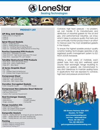 835 Greens Parkway Suite 200
Houston, TX 77067
www.lonestarsealing.com
Toll Free: 1-800-645-2764
Phone: 281-353-1191
Fax: 281-355-3515
getyourgaskets@lonestarsealing.com
PRODUCT LIST
API Ring Joint Gaskets
• Style R (oval or octagonal)
• Style RX
• Style BX
Spiral Wound Gaskets
• Style S - Sealing Element
• Style SI - Sealing Element & Inner Ring
• Style CS - Centering Ring & Sealing Element
• Style CSI - Centering Ring, Sealing Element & Inner Ring
PureTex Expanded PTFE Products
• Style 5002 - Expanded PTFE sheet
• Style 5002-HD - High Density Expanded PTFE sheet
• Style 5100 - Expanded PTFE Joint Sealant
TetraStar Restructured PTFE Products
• Style 4902 - Glass Microsphere Blend
• Style 4908 - Barium Sulfate Blend
• Style 4911 - Silica Blend
LS Series Graphite Sheet
• LSP - Plain
• LSF - Stainless Steel Foil Reinforced
• LST - Stainless Steel Tanged Reinforced
Compressed Sheet
• Style 8033 - SBR, Aramid Fiber
• Style 8137 - NBR, Aramid Fiber
• Style 8445 - NBR, Carbon Fiber
Corruﬂex Corrugated Gaskets
• GMC (Graphite Faced) • PMC (PTFE Faced)
Compressed Non-Asbestos Sheet Material
• Raised Faced (ANSI B16.5)
• Full Face (ANSI B16.5)
• Custom (Per Customer Requirement)
Heat Exchanger Gaskets
• Solid Metal • Corrugated
• Spiral Wound • Double Jacketed
• Single Jacketed • Camproﬁle
Flange Insulation Kits
• Style D Kits (RTJ ﬂanges)
• Style F Kits (Raised faced ﬂanges)
• Style E Kits (Full faced ﬂanges)
Kamproﬁle Gaskets
• Style TG - Sealing element for tongue & groove applications
• Style F - Sealing element with ﬁxed centering ring
• Style L - Sealing element with loose centering ring
Packing
• Emission Defence Packing EDP19
• Emission Defence Packing EDP15
• Mechanical Packing 6711
Corrosion, high heat, pressure – no problem,
we can handle it! As manufacturers and
distributors of industrial gaskets for the oil and
gas, and petrochemical industries, we know
what it takes to produce quality that lasts and
we continually monitor product lines in an effort
to improve even the most established gaskets
in the industry.
To ensure the highest possible product quality
LoneStar Sealing Technologies operates a fully
registered quality management system to ISO
9001:2008 standards.
Utilizing a wide variety of materials, each
gasket type, from ring joint, wellhead, spiral
wound, heat exchanger, ﬂange insulating to
speciality cut gaskets, are manufactured to
very strict tolerances to maintain sealing force
in applications that are exposed to corrosive,
high heat and pressure environments.
 