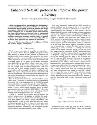 TERM PAPER, CS5461/ECE5461, MOBILE NETWORKS, MICHIGAN TECHNOLOGICAL UNIVERSITY, SPRING 2015 1
Enhanced S-MAC protocol to improve the power
efﬁciency
Naveena Vemulapalli, Ruimin Zhang, Aliasghar Parandoosh, Zhaoxiang Jin
Abstract—Enhanced S-MAC is proposed to solve the fundamen-
tal problem in Wireless Sensor Network(WSN), how to keep the
network more power efﬁcient. In order to minimize the energy
consumption, Enhanced S-MAC is devised to track the trafﬁc
loading to adaptively turn on and off the receiver. There are issues
like clock synchronization, overhearing when we implemented
our protocol. In this proposal we would present all the necessary
techniques to solve these mentioned problems. Finally we simulate
our proposed mechanism and show how Enhanced S-MAC can
ﬁt into the WSN application and optimize the power issue.
Keywords—Wireless Sensor Network, Power Efﬁciency, S-MAC,
MAC protocol, Adaptive listening mode
I. INTRODUCTION
Wireless sensor networking is a rapidly growing technol-
ogy. A wireless Sensor Network (WSN) distinguishes from
other wireless or wired networks through its capability of
interaction with the environment. Such networks have many
applications, such as environmental monitoring, smart spaces,
robotic exploration, search and rescue, smart environments and
localization system. WSNs usually include a large number of
nodes deployed in ad-hoc fashion to form a multi-hop wireless
network. Usually, all these nodes together carry out the same
task, for example keep tracking the temperature. Each node
may have one or more sensors, embedded processors, low-
power radios, and is operated with battery. Applications of
WSNs may require a large number of such smart nodes and
generally designed for long-term deployments without human
intervention. Consequently, energy efﬁcient and scalability are
important design objectives.
Like all shared-medium networks, we need medium access
control (MAC) techniques to guarantee successful operation of
the system. The most fundamental job of the MAC protocol
is to avoid collisions from interfering nodes. Many MAC pro-
tocols have been developed, such as Time-Division Multiple
Access (TDMA), Code-Division Multiple Access (CDMA)
and contention-based protocols like IEEE 802.11 [1]. However,
they are not ideal for wireless sensor networking without
thinking much of energy efﬁciency and scalability.
S-MAC is a medium access control protocol designed for
wireless sensor networks. In addition to fulﬁlling the funda-
mental job, that avoids collisions from interfering nodes, S-
MAC puts emphasis on sensors’ energy consumption. The
reason behind it is that as stated above that all sensor nodes
are battery operated. In fact, we expect, in near future, that
these nodes become cheap enough so we discard them once
running out of battery. Therefore, we may prolong the network
life by reducing energy consumed by sensor nodes.
Four major sources are considered in S-MAC protocol for
causing inefﬁcient use of energy as well as we can trade off
to reduce energy consumption. The ﬁrst one is collision. If a
transmitted packet gets corrupted by other packets, it will be
discarded which in return would increase energy consumption
unnecessarily. S-MAC overcomes this problem with RTS-CTS
approach. The second reason is idle listening in which case
it listens to possible trafﬁc that is not sent. Nodes with S-
MAC protocol are periodically put into sleep mode in order
to consume less energy. Each node, if it does not transmit or
receive nay data, turns off itself and sets a timer to wake itself
up at later time. This process happens periodically to make
sure no transmission is missed. The third source for energy
inefﬁciency is control overhead, i.e. sending and receiving
control packets which consumes energy too and less useful
data packets can be transmitted. S-MAC handles this issue
by a technique called message passing. In message passing,
we fragment a long message into many independent small
packets and transmit them in a burst. In this technique only
one RTS and one CTS are used. They reserve the medium
for transmitting all fragments. The last source is overhearing.
Overhearing occurs when a node receives a packet that is
destined to other nodes. Overhearing can be a major reason of
energy waste mainly with a high node density causing a heavy
trafﬁc load. S-MAC tries to deal with this issue with a novel
idea of putting nodes to off mode (by switching their radio
off) when transmission is not meant for that node. S-MAC
tries to reduce the waste of energy from all above sources
while accepting some reduction in both per-hop fairness and
latency. Although per-hop fairness and latency are reduced, it
does not necessarily result in lower end-to-end fairness and
latency.
Fig. 1: The construction of the frame
Synchronization is a very big issue in S-MAC, since the
network size, topology and node density change over time and
 