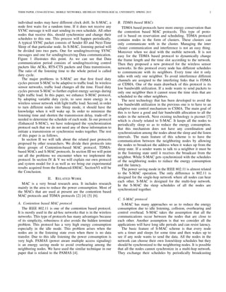 TERM PAPER, CS5461/ECE5461, MOBILE NETWORKS, MICHIGAN TECHNOLOGICAL UNIVERSITY, SPRING 2015 2
individual nodes may have different clock drift. In S-MAC, a
node ﬁrst waits for a random time. If it does not receive any
SYNC message it will start sending its own schedule. All other
nodes that receive this, should synchronize and change their
schedules to this one. This process will happen periodically.
A typical SYNC packet consists of Sender ID and Next-Time
Sleep of that particular node. In S-MAC, listening period will
be divided into two parts. One for sending/receiving SYNC
messages and one for sending/receiving Data communication.
Figure 1 illustrates this point. As we can see that Data
communication period consists of sending/receiving control
packets like ACKs, RTS-CTS packets and Data transmission.
The ratio of the listening time to the whole period is called
duty cycle.
The major problems in S-MAC are that ﬁrst ﬁxed duty
cycles prevent S-MAC to be adaptive to trafﬁc load. In wireless
sensor networks, trafﬁc load changes all the time. Fixed duty
cycles prevent S-MAC to further exploit energy savings during
light trafﬁc load. In this paper, we enhance S-MAC protocol,
by adopting variable duty cycle, to save more energy in a
wireless sensor network with light trafﬁc load. Second, in order
to turn different nodes into Sleep mode, it should have the
knowledge when it will wake up. In order to minimize the
listening time and shorten the transmission delay, trade-off is
needed to determine the schedule of each node. In our protocol
(Enhanced S-MAC), we have redesigned the synchronization
protocol such that we do not need any of these information to
initiate a transmission or synchronize nodes together. The rest
of this paper is as follows.
In section II we will talk about the related past protocols
proposed by other researchers. We divide their protocols into
three groups of Contention-based MAC protocol, TDMA-
based MACs and S-MAC protocols. In section III we will point
out all the problems we encounter when we implement the
protocol. In section IV & V we will explain our own protocol
and system model for it as well as we bring our experimental
results acquired from the Enhanced-SMAC. SectionVI will be
the Conclusion.
II. RELATED WORK
MAC is a very broad research area. It includes research
mainly in the area to reduce the power consumption. Most of
the MACs that are used at present are the contention based
MAC protocols and TDMA protocols [2] [4] [5] [6].
A. Contention based MAC protocol
The IEEE 802.11 is one of the contention based protocol.
It is mostly used in the ad-hoc networks that is in the wireless
networks. This type of protocols has many advantages because
of its simplicity, robustness it also avoids the hidden terminal
problem. This protocol has a very high energy consumption
especially in the idle mode. This problem arises when the
nodes are in the listening state even when there is no data
transfer. Due to this idle listening the power consumption is
very high. PAMAS (power aware multiple access signaling)
is an energy saving mode to avoid overhearing among the
neighboring nodes. We have used the similar technique in our
paper that is related to the PAMAS [4].
B. TDMA-based MACs
TDMA based protocols have more energy conservation than
the contention based MAC protocols. This type of proto-
col is based on reservation and scheduling. TDMA protocol
contains nodes in the form of clusters. These clusters can
only communicate with in the cluster. Managing the inter
cluster communication and interference is not an easy thing.
Moreover when we deal with the mobile network. It is not
easy for the TDMA based protocol to dynamically change
the frame length and the time slot according to the network.
Then they proposed a new protocol for the wireless sensor
networks. In this protocol every node has different schedules
to communicate with its neighbors. Every time slot it only
talks with only one neighbor. To avoid interference different
channels are assigned to the interfering links that is FDMA
or CDMA. One of the main drawback of this protocol is its
low bandwidth utilization. If a node wants to send packets to
only one neighbor then it cannot reuse the time slots that are
scheduled to the other neighbors.
The next technology that has been developed to avoid the
low bandwidth utilization in the previous one is to have to an
adaptive rate control mechanism in CSMA. The main goal of
this is to have a good and fair bandwidth allocation to all the
nodes in the network. Next existing technology is piconet [7]
which is closely related to S-MAC. It keeps all the nodes to
periodically sleep so as to reduce the energy consumption.
But this mechanism does not have any coordination and
synchronization among the nodes about the sleep and the listen
intervals. The main feature of this scheme is to have the
communication between the neighboring nodes by allowing
the nodes to broadcast the address when it wakes up from the
sleep state. If a sender wants to talk to a neighbor it must be
in the listening state until it receives the broadcast from the
neighbor. While S-MAC gets synchronized with the schedules
of the neighboring nodes to reduce the energy consumption
and the latency.
The power saving mode in the IEEE 802.11 is almost related
to the S-MAC operation. The only difference is 802.11 is
designed for the single-hop network where all nodes can hear
each other. S-MAC is designed for the multi-hop network.
In the S-MAC the sleep schedules of all the nodes are
synchronized together.
C. S-MAC protocol
S-MAC has many approaches so as to reduce the energy
consumption due to idle listening, collision, overhearing and
control overhead. S-MAC takes the assumption that all the
communications occur between the nodes that are close to
each other. Another assumption is that we consider all the
applications will have long idle periods and can resist latency.
The basic feature of S-MAC scheme is that every node
sets a timer and sleeps for some time and then wakes up to
see if any node wants to send the data. All the nodes in the
network can choose their own listen/sleep schedules but they
should be synchronized to the neighboring nodes. It is possible
that all the nodes cannot synchronize in a multi-hop network.
They exchange their schedules by periodically broadcasting
 