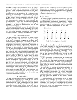 TERM PAPER, CS5461/ECE5461, MOBILE NETWORKS, MICHIGAN TECHNOLOGICAL UNIVERSITY, SPRING 2015 3
the SYNC packet to their neighboring nodes. If multiple
nodes want to talk with the same node to avoid collision,
avoidance S-MAC follows virtual and physical carrier sense.
Each packet contains the information about how much time
the transmission of the message will be. Every node records
this value and sets a timer. It is called the network allocation
vector. Before initiating the transmission every node looks at
its NAV and then starts the transmission if its NAV is zero.
NAV not equal to zero indicates that the medium is busy. This
type of sensing is called virtual carrier sensing. If the node fails
to get the medium it goes to sleep and wakes up again if when
the receiver is free and listening again. After the exchange of
the RTS/CTS the nodes will not sleep again until the data
transmission is complete.
In our Enhanced S-MAC protocol all nodes follow the
schedule of the dominant node and all the nodes are synchro-
nized only once before the data transmission. We know there
is a lot of energy waste due to the periodic synchronization
and scheduling which is removed in our Enhanced S-MAC
III. PROBLEM STATEMENT
In order to design a good mac protocol we have to consider
the following attributes. The ﬁrst and the most important thing
is the energy consumption. We know that the sensor nodes
are powered with a battery and it is onerous to change or
replace the batteries frequently. Another important factor is
the adaptivity of the network to the changes in the trafﬁc. A
good MAC protocol should give all of the above advantages. In
this paper we have presented the Enhanced S-MAC protocol
[2]. The main reasons for the increased power consumption
is that the nodes are in the idle state even when there is no
data transfer. In most of the present networks the nodes have
the ﬁxed sleeping time and ﬁxed listening time due to this
the nodes keep listening even in the idle state which wastes
a lot of power. If we change the listening time of the nodes
based on the trafﬁc in the network then a lot of power can
be conserved. The next problem that is common in all the
wireless sensor network is the synchronization of the clock. It
is necessary for all the nodes in the network to synchronize
with each other in order to communicate with the nodes. For
the successful communication all the nodes should know the
sleep and listening times of their neighboring nodes. Therefore
synchronization is very important for communication. Next
major problem is the duty cycle, all the wireless sensor
networks that are present today have a ﬁxed duty cycle. This
increases the power consumption in the nodes. This power
consumption is greatly reduced if we use the variable duty
cycle based on the trafﬁc conditions.
IV. DESIGN SPACE
In order to further improve the power efﬁciency in Wireless
Sensor Network, we proposed our own MAC layer protocol
named as Enhanced S-MAC. The major difference between
our mechanism and S-MAC is we redesign the sync protocol
and adapt to a variable duty cycle for listening window.
We simplify the sync packet protocol by the clock drift by
which WSN can minimize the listening time for synchronous
functionality. The variable duty cycle can further reduce the
listening time by tracking the current trafﬁc load. It may
introduce some new problems such as longer latency, but in our
application scenario we consider the latency as second priority
compared to power efﬁciency.
A. Sync Package
In wireless network, all the devices are isolated from each
other physically. There has no way to synchronize the clock
information through all the devices. That will not be a problem
if the receiver is always on since it will never miss a single
transaction except the conﬂictions. But in a WSN network it
will cause a substantial problem due to the clock drift.
Listen Period
0s 1s 2s 3s 4s
0s 1s 2s 3s 4s 5s
B
A
Fig. 2: Miss listening due to clock drift
In ﬁgure 2, there have 2 device nodes in the network, node
A and node B. Because of the clock drift the variation of their
own timers are getting larger and larger. In this example all
the devices are only wake up at the beginning of each second.
Thus if one node want to communicate with another, it has to
establish the link at the beginning of the second. Since they
have no ideas about the other one’s timer, they can not talk
to each other when one node is transmitting but the other is
sleeping.
What is missing here is synchronization. We can not count
on the clock accuracy since even two clocks are running
very close to each other, there may have a non-negligible
accumulative error which is big enough to cause the problem.
The concept of synchronization is to periodically reset all the
timers except the base one. Therefore no accumulative error
will be imposed.
In our project we propose an innovative mechanism to
deal with the synchronization problem. It is very easy to
implement and taking very short time to synchronize all the
nodes connected in the network. The protocol is designed
by the assumption that the clock drift is constant during the
operation, on the other words, the clock frequency of each node
will never change. For example, the node which is running
faster will always run faster.
With this assumption, one can easily ﬁnd out that the fastest
timer will always be the ﬁrst one to count down one second.
We select this fastest node to be our base node and all the
other nodes have to reset their timer when they receive the
sync package sent from the base node. Thus the frame starts
from the sync packet from base node and all the others will
be synchronized to this base node.
 