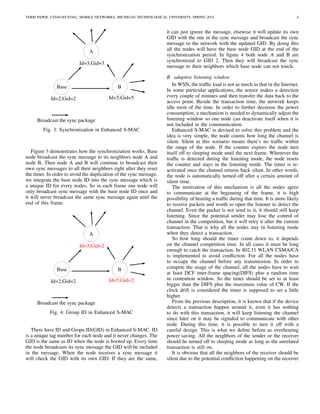TERM PAPER, CS5461/ECE5461, MOBILE NETWORKS, MICHIGAN TECHNOLOGICAL UNIVERSITY, SPRING 2015 4
Base
A
B
Id=2;Gid=2
Id=3;Gid=3
Id=5;Gid=5
Broadcast the sync package
Fig. 3: Synchronization in Enhanced S-MAC
Figure 3 demonstrates how the synchronization works. Base
node broadcast the sync message to its neighbors node A and
node B, Then node A and B will continue to broadcast their
own sync messages to all their neighbors right after they reset
the timer. In order to avoid the duplication of the sync message,
we integrate the base node ID into the sync message which is
a unique ID for every nodes. So in each frame one node will
only broadcast sync message with the base node ID once and
it will never broadcast the same sync message again until the
end of this frame.
Base
A
B
Id=2;Gid=2
Broadcast the sync package
Id=3;Gid=2
Id=5;Gid=2
Fig. 4: Group ID in Enhanced S-MAC
There have ID and Gropu ID(GID) in Enhanced S-MAC. ID
is a unique tag number for each node and it never changes. The
GID is the same as ID when the node is booted up. Every time
the node broadcasts its sync message the GID will be included
in the message. When the node receives a sync message it
will check the GID with its own GID. If they are the same,
it can just ignore the message, elsewise it will update its own
GID with the one in the sync message and broadcast the sync
message to the network with the updated GID. By doing this
all the nodes will have the base node GID at the end of the
synchronization period. In ﬁgure 4 both node A and B are
synchronized to GID 2. Then they will broadcast the sync
message to their neighbors which base node can not touch.
B. adaptive listening window
In WSN, the trafﬁc load is not as much as that in the Internet.
In some particular applications, the sensor makes a detection
every couple of minutes and then transfer the data back to the
access point. Beside the transaction time, the network keeps
idle most of the time. In order to further decrease the power
consumption, a mechanism is needed to dynamically adjust the
listening window so one node can deactivate itself when it is
not included in the communication.
Enhanced S-MAC is devised to solve this problem and the
idea is very simple, the node counts how long the channel is
silent. Silent in this scenario means there’s no trafﬁc within
the range of the node. If the counter expires the node turn
itself off to sleeping mode until the next frame. Whenever the
trafﬁc is detected during the listening mode, the node resets
the counter and stays in the listening mode. The timer is re-
activated once the channel returns back silent. In other words,
the node is automatically turned off after a certain amount of
silent time.
The motivation of this mechanism is all the nodes agree
to communicate at the beginning of the frame, it is high
possibility of hearing a trafﬁc during that time. It is more likely
to receive packets and worth to open the listener to detect the
channel. Even the packet is not send to it, it should still keep
listening. Since the potential sender may lose the control of
channel in the competition, but it will retry it after the current
transaction. That is why all the nodes stay in listening mode
when they detect a transaction.
So how long should the timer count down to, it depends
on the channel competition time. In all cases it must be long
enough to catch the transaction. In 802.11 WLAN CSMA/CA
is implemented to avoid conﬂiction. For all the nodes have
to occupy the channel before any transmission. In order to
compete the usage of the channel, all the nodes have to wait
at least DCF inter-frame spacing(DIFS) plus a random time
in contention window. So the timer should be set to at least
bigger than the DIFS plus the maximum value of CW. If the
clock drift is considered the timer is supposed to set a little
higher.
From the previous description, it is known that if the device
detects a transaction happen around it, even it has nothing
to do with this transaction, it will keep listening the channel
since later on it may be signaled to communicate with other
node. During this time, it is possible to turn it off with a
careful design. This is what we deﬁne before as overhearing
power saving. All the neighbors of the sender or the receiver
should be turned off to sleeping mode as long as the unrelated
transaction is still on.
It is obvious that all the neighbors of the receiver should be
silent due to the potential conﬂiction happening on the receiver
 