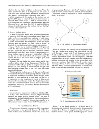 TERM PAPER, CS5461/ECE5461, MOBILE NETWORKS, MICHIGAN TECHNOLOGICAL UNIVERSITY, SPRING 2015 5
side. It is also true for the neighbors of the sender. When the
sender transmits the data, all its neighbors can not receive a
clear signal other than the sender. Without the ability to listen
other nodes, it’s better to sleep rather than waste energy.
All the neighbors of the sender or the receiver can get
the CTS/RTS signal in which all the duration information is
allocated. When a node receive a CTS/RTS and ﬁnd out that it
is not included in this transaction, it will set its own NAV(Net
Allocation Vector) and sleep. The NAV is used in 802.11 to
indicate the earliest to access the medium, but here the NAV
is used to set a sleep timer.
C. Priority Medium Access
As what we described before, there are two different types
of packets in the WSN, one is sync and the other is data. Sync
packet is always transmitted at the beginning of each frame.
It has tight time requirement which means they are preferred
to send at the same time. The data packets are not that urgent
compared with sync packets. So when Enhanced S-MAC is
designed, the two different priorities packets are proposed.
Figure 5 looks like a traditional 802.11 MAC protocol
except that it has two different contention windows, one for
the sync, another for the data. For each contention window
it has multiple time slots. When the device wants to compete
for the medium resource it generates a random back off delay
and the one has the shortest back off time can occupy the
channel. The rest of the devices have to compete again after
this transmission.
Obviously the sync packet has higher priority and is sup-
posed to deliver before all the data packets. Therefore the
contention window of sync packet is assigned ahead of the
data packet. Extra spacing is added between the sync and
data contention window due to the clock drift and other
unpredictable latency.
With this priority medium access, all the sync packets can
be transferred altogether at the beginning of frame. Each node
in the network will broadcast its sync packet once per frame
whenever its timer expires or receives other sync packet. It
is impossible for your neighbors to transfer a data packet
before you broadcast the sync packet. But the priority medium
access also has some side-effect. It delays the data transfer by
guaranteeing the priority sync transfer which is acceptable in
WSN environment.
D. Conclusion
In this section we represent our mechanism of Enhanced S-
MAC by 3 parts, innovative sync protocol, adaptive listening
scheduler and robust priority medium access. All these 3
techniques are devised and dedicated to the energy efﬁciency
problem in WSN. We creatively integrate them together as a
whole system which is super ﬁt into the WSN applications.
V. EXPERIMENTAL RESULT
We implement a simulation environment which can evaluate
the performance of our protocol, Enhanced S-MAC. It is
written in Java based environment which is the easiest way
for programming. Java has a lot of API functions which is
handy to realize a virtual wireless network. Since there have
a lot of time events we integrate a lot timers to evaluate the
latency in the reality.
A
B
C
E
D
Fig. 6: The topology of the evaluated network
Figure 6 illustrates the topology of the simulated WSN.
There are 5 nodes in the network and only node C can talk
to all the other 4 nodes. Node A and B can not reach node
D and E and vice versa. In our simulation each node is a
identical object which models a real world product MPR2400
from Crossbow. MPR2400 is widely used in WSN like indoor
building monitoring and security. It can support large scale
sensor networks(more than 1000 points). It operates on the
frequency 2.4 to 2.48 GHz which is compatible with global
ISM band. Direct sequence spread spectrum is used to over-
come the interference and provide inherent data security.
Fig. 7: Block Diagram of MPR2400
Figure 7 is the block diagram of MPR2400 and it is
obvious that thie module is designed only for the transmission
function. It is ﬂexible to integrate any kind of sensors to
build the wireless sensor system. Table I displays the current
 