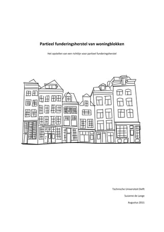  
 
 
 
Partieel funderingsherstel van woningblokken 
 
Het opstellen van een richtlijn voor partieel funderingsherstel 
 
 
 
 
 
 
 
 
 
 
 
 
 
Technische Universiteit Delft 
 
Suzanne de Lange 
 
Augustus 2011 
 