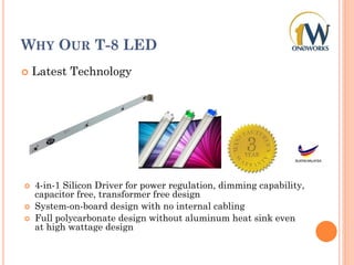 WHY OUR T-8 LED
 Latest Technology
 4-in-1 Silicon Driver for power regulation, dimming capability,
capacitor free, transformer free design
 System-on-board design with no internal cabling
 Full polycarbonate design without aluminum heat sink even
at high wattage design
 