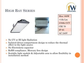 HIGH BAY SERIES
 No UV or IR light Radiation
 Isolated driver compartment design to reduce the thermal
effect to the light source
 No Electrolytic capacitor
 RoHS compliance. Mercury free design
 Scalable light module & Adjustable arm to allow flexibility in
installation method
Max 160W
>15k Lm
5700k CCT
CRI 70
IP 65
AC 240V
 