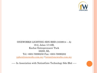 ONEWORKS LIGHTING SDN BHD (1059914 – A)
19-2, Jalan 1/116B,
Kuchai Entreprenuers’ Park
58200, KL
Tel: +603-79890250 Fax: +603-79890202
yphen@oneworks.com.my / hstan@oneworks.com.my
----- In Association with NationGate Technology Sdn Bhd -----
 