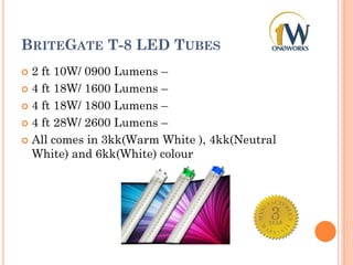 BRITEGATE T-8 LED TUBES
 2 ft 10W/ 0900 Lumens –
 4 ft 18W/ 1600 Lumens –
 4 ft 18W/ 1800 Lumens –
 4 ft 28W/ 2600 Lumens –
 All comes in 3kk(Warm White ), 4kk(Neutral
White) and 6kk(White) colour
 