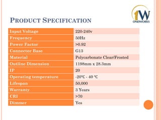 PRODUCT SPECIFICATION
Input Voltage 220-240v
Frequency 50Hz
Power Factor >0.92
Connector Base G13
Material Polycarbonate Clear/Frosted
Outline Dimension 1198mm x 28.3mm
IP 20
Operating temperature -20℃ - 40 ℃
Lifespan 50,000
Warranty 3 Years
CRI >70
Dimmer Yes
 