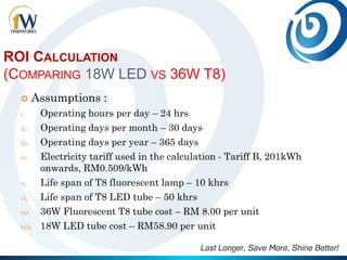 ROI CALCULATION
(COMPARING 18W LED VS 36W T8)
 Assumptions :
i. Operating hours per day – 24 hrs
ii. Operating days per month – 30 days
iii. Operating days per year – 365 days
iv. Electricity tariff used in the calculation - Tariff B, 201kWh
onwards, RM0.509/kWh
v. Life span of T8 fluorescent lamp – 10 khrs
vi. Life span of T8 LED tube – 50 khrs
vii. 36W Fluorescent T8 tube cost – RM 8.00 per unit
viii. 18W LED tube cost – RM58.90 per unit
 