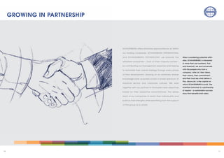 1110
SCHAUENBURG offers attractive opportunities for all. Within
our holding companies, SCHAUENBURG INTERNATIONAL
and SCHAUENBURG TECHNOLOGY, we promote the
affiliated companies – most of them majority-owned –
by contributing our management expertise and helping
to formulate their overall strategy through every phase
of their development, drawing on an extremely diverse
knowledge base acquired across a broad spectrum of
industrial sectors and corporate cultures. We work
together with our partners to formulate clear objectives
based on their respective circumstances. This allows
each of our companies to retain their individuality and
build on their strengths while benefiting from the support
of the group as a whole.
When considering potential affili–
ates, SCHAUENBURG is interested
in more than just numbers. First
and foremost, we are concerned
with the people who form a
company. After all, their ideas,
their visions, their commitment
and their trust are what define it.
This, above all, is the capital on
which SCHAUENBURG is built. The
eventual outcome is a partnership
of equals – a sustainable success
story that benefits both sides.
GROWING IN PARTNERSHIP
 