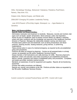 3
Page3
Ortho, Hematology/ Oncology, Behavioral / Substance, Pediatrics, Post-Partum,
Nursery, Step down, ICU,
Dialysis Units, Medical Surgery, and Rehab units
2006-2007- Emerging VA Leaders- Leadership Training
June 2010-Present- LPN at Holy Angels, Shreveport, La. – Ages Newborn to
Geriatrics
Current License for Licensed Practical Nurse and CPR – Current with 2 year
Major Job Responsibilities:
Specific Skills and Responsibilities
Administers medication and treatment to residents. Measures, records and monitors vital
signs such as height, weight, temperature, blood pressure, pulse and respiration.
Works as part of a healthcare team to assess common illness as outlined in standing
orders and other conditions with the knowledge and approval of the Healthcare Services
Director or Physician. Manages the relationship between nursing and direct care.
Provides basic patient care and treatments such as taking temperature and blood
pressure, dressing wounds, treating bedsores, giving enemas, or performing
cauterizations.
Takes prompt action in case of a medical emergency as required by the pre-established
policy and procedures.
Performs all duties as ordered by physician. Carries out all assigned tasks in a timely
manner as requested per RN and/or Healthcare Services Director.
Keeps inventory of all medications and calls pharmacy for refills. Receives physician's
telephone orders and executes said orders according to pre-established procedures.
Informs parents, guardians and visitors of established policy and procedures. Completes
and keeps up-to-date residents medical records.
Maintains an awareness of cost for equipment and supplies. Reports all non-functioning
equipment.
Ensures that safety procedures are followed.
Reports any nursing care problems to the RN. Performs all other duties as requested by
the RN and/or Healthcare Services Director.
 