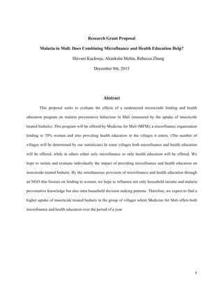 1
Research Grant Proposal
Malaria in Mali: Does Combining Microfinance and Health Education Help?
Shivani Kuckreja, Akanksha Mehta, Rebecca Zhang
December 8th, 2015
Abstract
This proposal seeks to evaluate the effects of a randomized microcredit lending and health
education program on malaria preventative behaviour in Mali (measured by the uptake of insecticide
treated bednets). This program will be offered by Medicine for Mali (MFM), a microfinance organization
lending to 70% women and also providing health education in the villages it enters. (The number of
villages will be determined by our statistician) In some villages both microfinance and health education
will be offered, while in others either only microfinance or only health education will be offered. We
hope to isolate and evaluate individually the impact of providing microfinance and health education on
insecticide treated bednets. By the simultaneous provision of microfinance and health education through
an NGO that focuses on lending to women, we hope to influence not only household income and malaria
preventative knowledge but also intra household decision making patterns. Therefore, we expect to find a
higher uptake of insecticide treated bednets in the group of villages where Medicine for Mali offers both
microfinance and health education over the period of a year.
 