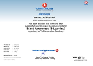 MD SAZZAD HOSSAIN
Born in BANGLADESH on 03.05.1988
has been awarded this certificate after
successfully completing all the requirements for
Brand Awareness [E-Learning]
organised by Turkish Aviation Academy.
START DATE : 06.06.2016
END DATE : 27.06.2016
ISSUE DATE : 14.11.2016
DURATION : 2 Hour(s)
LOCATION : [LMS]
PARTICIPATON NO : 437754
https://akademi.thy.com/CertificateValidation.aspx
Senior Vice President, Training
Assoc. Prof. Kemal YÜKSEK
THY KYS Form No:FR.31.0036 Rev.06
Revizyon Tarihi/Revision Date: 02.11.2015
 