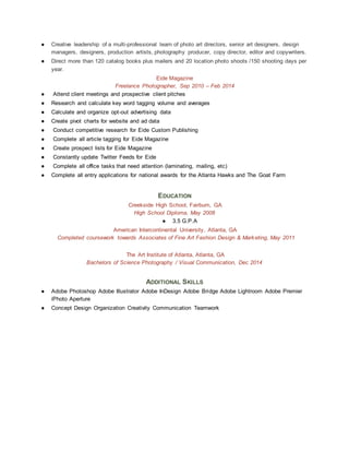 ● Creative leadership of a multi-professional team of photo art directors, senior art designers, design
managers, designers, production artists, photography producer, copy director, editor and copywriters.
● Direct more than 120 catalog books plus mailers and 20 location photo shoots /150 shooting days per
year.
Eide Magazine
Freelance Photographer, Sep 2010 – Feb 2014
● Attend client meetings and prospective client pitches
● Research and calculate key word tagging volume and averages
● Calculate and organize opt-out advertising data
● Create pivot charts for website and ad data
● Conduct competitive research for Eide Custom Publishing
● Complete all article tagging for Eide Magazine
● Create prospect lists for Eide Magazine
● Constantly update Twitter Feeds for Eide
● Complete all office tasks that need attention (laminating, mailing, etc)
● Complete all entry applications for national awards for the Atlanta Hawks and The Goat Farm
EDUCATION
Creekside High School, Fairburn, GA
High School Diploma, May 2008
● 3.5 G.P.A
American Intercontinental University, Atlanta, GA
Completed coursework towards Associates of Fine Art Fashion Design & Marketing, May 2011
The Art Institute of Atlanta, Atlanta, GA
Bachelors of Science Photography / Visual Communication, Dec 2014
ADDITIONAL SKILLS
● Adobe Photoshop Adobe Illustrator Adobe InDesign Adobe Bridge Adobe Lightroom Adobe Premier
iPhoto Aperture
● Concept Design Organization Creativity Communication Teamwork
 