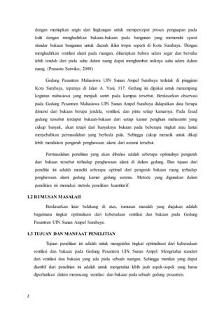 2
dengan meniupkan angin dari lingkungan untuk mempercepat proses penguapan pada
kulit dengan menghadirkan bukaan-bukaan pada bangunan yang memenuhi syarat
standar bukaan bangunan untuk daerah iklim tropis seperti di Kota Surabaya. Dengan
menghadirkan ventilasi alami pada ruangan, diharapkan bahwa udara segar dan bersuhu
lebih rendah dari pada suhu dalam ruang dapat menghambat naiknya suhu udara dalam
ruang. (Prasasto Satwiko; 2008)
Gedung Pesantren Mahasiswa UIN Sunan Ampel Surabaya terletak di pinggiran
Kota Surabaya, tepatnya di Jalan A. Yani, 117. Gedung ini dipakai untuk menampung
kegiatan mahasiswa yang menjadi santri pada kampus tersebut. Berdasarkan observasi
pada Gedung Pesantren Mahasiswa UIN Sunan Ampel Surabaya didapatkan data berupa
dimensi dari bukaan berupa jendela, ventilasi, dan pintu setiap kamarnya. Pada fasad
gedung tersebut terdapat bukaan-bukaan dari setiap kamar penghuni mahasantri yang
cukup banyak, akan tetapi dari banyaknya bukaan pada beberapa tingkat atau lantai
menyebabkan permasalahan yang berbeda pula. Sehingga cukup menarik untuk dikaji
lebih mendalam pengaruh penghawaan alami dari asrama tersebut.
Permasalahan penelitian yang akan dibahas adalah seberapa optimalnya pengaruh
dari bukaan tersebut terhadap penghawaan alami di dalam gedung. Dan tujuan dari
penelitia ini adalah meneliti seberapa optimal dari pengaruh bukaan ruang terhadap
penghawaan alami gedung kamar gedung asrama. Metode yang digunakan dalam
penelitian ini memakai metode penelitian kuantitatif.
1.2 RUMUSAN MASALAH
Berdasarkan latar belakang di atas, rumusan masalah yang diajukan adalah
bagaimana tingkat optimalisasi dari keberadaan ventilasi dan bukaan pada Gedung
Pesantren UIN Sunan Ampel Surabaya.
1.3 TUJUAN DAN MANFAAT PENELITIAN
Tujuan penelitian ini adalah untuk mengetahui tingkat optimalisasi dari keberadaan
ventilasi dan bukaan pada Gedung Pesantren UIN Sunan Ampel. Mengetahui standart
dari ventilasi dan bukaan yang ada pada sebuah ruangan. Sehingga manfaat yang dapat
diambil dari penelitian ini adalah untuk mengetahui lebih jauh aspek-aspek yang harus
diperhatikan dalam merancang ventilasi dan bukaan pada sebuah gedung pesantren.
 