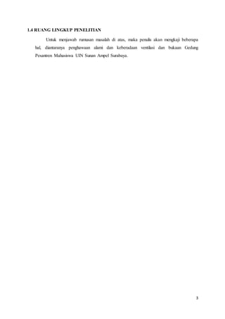 3
1.4 RUANG LINGKUP PENELITIAN
Untuk menjawab rumusan masalah di atas, maka penulis akan mengkaji beberapa
hal, diantaranya penghawaan alami dan keberadaan ventilasi dan bukaan Gedung
Pesantren Mahasiswa UIN Sunan Ampel Surabaya.
 