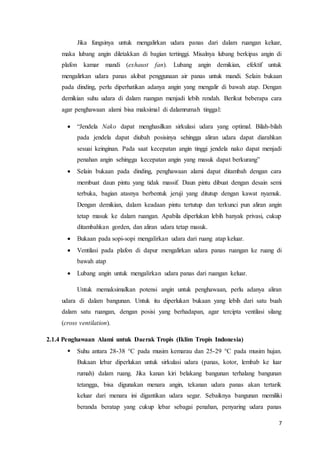 7
Jika fungsinya untuk mengalirkan udara panas dari dalam ruangan keluar,
maka lubang angin diletakkan di bagian tertinggi. Misalnya lubang berkipas angin di
plafon kamar mandi (exhaust fan). Lubang angin demikian, efektif untuk
mengalirkan udara panas akibat penggunaan air panas untuk mandi. Selain bukaan
pada dinding, perlu diperhatikan adanya angin yang mengalir di bawah atap. Dengan
demikian suhu udara di dalam ruangan menjadi lebih rendah. Berikut beberapa cara
agar penghawaan alami bisa maksimal di dalamrumah tinggal:
 “Jendela Nako dapat menghasilkan sirkulasi udara yang optimal. Bilah-bilah
pada jendela dapat diubah posisinya sehingga aliran udara dapat diarahkan
sesuai keinginan. Pada saat kecepatan angin tinggi jendela nako dapat menjadi
penahan angin sehingga kecepatan angin yang masuk dapat berkurang”
 Selain bukaan pada dinding, penghawaan alami dapat ditambah dengan cara
membuat daun pintu yang tidak massif. Daun pintu dibuat dengan desain semi
terbuka, bagian atasnya berbentuk jeruji yang ditutup dengan kawat nyamuk.
Dengan demikian, dalam keadaan pintu tertutup dan terkunci pun aliran angin
tetap masuk ke dalam ruangan. Apabila diperlukan lebih banyak privasi, cukup
ditambahkan gorden, dan aliran udara tetap masuk.
 Bukaan pada sopi-sopi mengalirkan udara dari ruang atap keluar.
 Ventilasi pada plafon di dapur mengalirkan udara panas ruangan ke ruang di
bawah atap
 Lubang angin untuk mengalirkan udara panas dari ruangan keluar.
Untuk memaksimalkan potensi angin untuk penghawaan, perlu adanya aliran
udara di dalam bangunan. Untuk itu diperlukan bukaan yang lebih dari satu buah
dalam satu ruangan, dengan posisi yang berhadapan, agar tercipta ventilasi silang
(cross ventilation).
2.1.4 Penghawaan Alami untuk Daerak Tropis (Iklim Tropis Indonesia)
 Suhu antara 28-38 °C pada musim kemarau dan 25-29 °C pada musim hujan.
Bukaan lebar diperlukan untuk sirkulasi udara (panas, kotor, lembab ke luar
rumah) dalam ruang. Jika kanan kiri belakang bangunan terhalang bangunan
tetangga, bisa digunakan menara angin, tekanan udara panas akan tertarik
keluar dari menara ini digantikan udara segar. Sebaiknya bangunan memiliki
beranda beratap yang cukup lebar sebagai penahan, penyaring udara panas
 