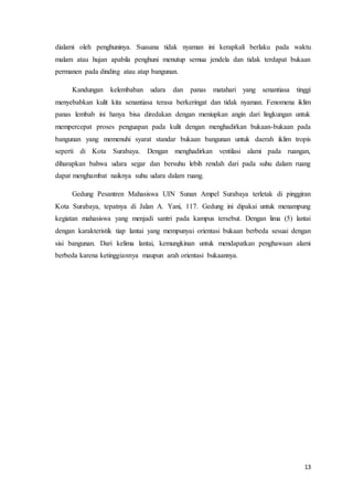 13
dialami oleh penghuninya. Suasana tidak nyaman ini kerapkali berlaku pada waktu
malam atau hujan apabila penghuni menutup semua jendela dan tidak terdapat bukaan
permanen pada dinding atau atap bangunan.
Kandungan kelembaban udara dan panas matahari yang senantiasa tinggi
menyebabkan kulit kita senantiasa terasa berkeringat dan tidak nyaman. Fenomena iklim
panas lembab ini hanya bisa diredakan dengan meniupkan angin dari lingkungan untuk
mempercepat proses penguapan pada kulit dengan menghadirkan bukaan-bukaan pada
bangunan yang memenuhi syarat standar bukaan bangunan untuk daerah iklim tropis
seperti di Kota Surabaya. Dengan menghadirkan ventilasi alami pada ruangan,
diharapkan bahwa udara segar dan bersuhu lebih rendah dari pada suhu dalam ruang
dapat menghambat naiknya suhu udara dalam ruang.
Gedung Pesantren Mahasiswa UIN Sunan Ampel Surabaya terletak di pinggiran
Kota Surabaya, tepatnya di Jalan A. Yani, 117. Gedung ini dipakai untuk menampung
kegiatan mahasiswa yang menjadi santri pada kampus tersebut. Dengan lima (5) lantai
dengan karakteristik tiap lantai yang mempunyai orientasi bukaan berbeda sesuai dengan
sisi bangunan. Dari kelima lantai, kemungkinan untuk mendapatkan penghawaan alami
berbeda karena ketinggiannya maupun arah orientasi bukaannya.
 