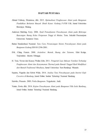 17
DAFTAR PUSTAKA
Ahmad Fathony, Dwiantosa, dkk. 2015. Optimalisasi Penghawaan Alami pada Bangunan
Pendidikan Berlantai Banyak (Studi Kasus: Gedung F-FEB UB), Jurnal Universitas
Brawijaya Malang.
Anderson Sihobing, Ferry. 2008. Studi Pemanfaatan Pencahayaan Alami pada Beberapa
Rancangan Ruang Kelas Perguruan Tinggi di Medan, Tesis. Sekolah Pascasarjana
Universitas Sumatera Utara.
Badan Standardisasi Nasional. Tata Cara Perancangan Sistem Pencahayaan Alami pada
Bangunan Gedung SNI 03-2396-2001.
D.K. Ching, Francis. 2008. Arsitektur: Bentuk, Ruang, dan Tatanan, Edisi Ketiga,
Terjemahan. Jakarta: Erlangga.
H. Toisi, Novan dan Kussoy Wailan John. 2011. Pengaruh Luas Bukaan Ventilasi Terhadap
Penghawaan Alami dan Kenyamanan Thermal pada Rumah Tinggal Hasil Modifikasi
dari Rumah Tradisional Minahasa, Jurnal Universitas Sam Ratulangi Manado.
Saputra, Nugraha dan Edwin Widia. 2014. Analisa Tata Pencahayaan pada Interior Kafe
Cocorico di Bandung, Jurnal Online Institut Teknologi Nasional Bandung.
Satwiko, Prasasto. 2009. Fisika Bangunan. Yogyakarta: Andi.
Yuniar, Erwin, dkk. 2014. Kajian Pencahayaan Alami pada Bangunan Villa Isola Bandung,
Jurnal Online Institut Teknologi Nasional Bandung.
 