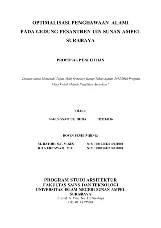 OPTIMALISASI PENGHAWAAN ALAMI
PADA GEDUNG PESANTREN UIN SUNAN AMPEL
SURABAYA
PROPOSAL PENELIITIAN
“Disusun untuk Memenuhi Tugas Akhir Semester Genap Tahun Ajaran 2015/2016 Program
Mata Kuliah Metode Penelitian Arsitektur”
OLEH:
BAGUS SYAFI’UL HUDA H73214016
DOSEN PEMBIMBING:
M. RATODI, S.T, M.KES NIP. 198103042014031001
RITA ERNAWATI, M.T NIP. 198083042014032001
PROGRAM STUDI ARSITEKTUR
FAKULTAS SAINS DAN TEKNOLOGI
UNIVERSITAS ISLAM NEGERI SUNAN AMPEL
SURABAYA
Jl. Jend. A. Yani, No. 117 Surabaya
Telp. (031) 395884
 