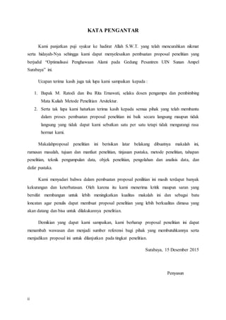 ii
KATA PENGANTAR
Kami panjatkan puji syukur ke hadirat Allah S.W.T. yang telah mencurahkan nikmat
serta hidayah-Nya sehingga kami dapat menyelesaikan pembuatan proposal penelitian yang
berjudul “Optimalisasi Penghawaan Alami pada Gedung Pesantren UIN Sunan Ampel
Surabaya” ini.
Ucapan terima kasih juga tak lupa kami sampaikan kepada :
1. Bapak M. Ratodi dan ibu Rita Ernawati, selaku dosen pengampu dan pembimbing
Mata Kuliah Metode Penelitian Arsitektur.
2. Serta tak lupa kami haturkan terima kasih kepada semua pihak yang telah membantu
dalam proses pembuatan proposal penelitian ini baik secara langsung maupun tidak
langsung yang tidak dapat kami sebutkan satu per satu tetapi tidak mengurangi rasa
hormat kami.
Makalahproposal penelitian ini berisikan latar belakang dibuatnya makalah ini,
rumusan masalah, tujuan dan manfaat penelitian, tinjauan pustaka, metode penelitian, tahapan
penelitian, teknik pengumpulan data, objek penelitian, pengolahan dan analisis data, dan
dafar pustaka.
Kami menyadari bahwa dalam pembuatan proposal penilitian ini masih terdapat banyak
kekurangan dan keterbatasan. Oleh karena itu kami menerima kritik maupun saran yang
bersifat membangun untuk lebih meningkatkan kualitas makalah ini dan sebagai batu
loncatan agar penulis dapat membuat proposal penelitian yang lebih berkualitas dimasa yang
akan datang dan bisa untuk dilakukannya penelitian.
Demikian yang dapat kami sampaikan, kami berharap proposal penelitian ini dapat
menambah wawasan dan menjadi sumber referensi bagi pihak yang membutuhkannya serta
menjadikan proposal ini untuk dilanjutkan pada tingkat penelitian.
Surabaya, 15 Desember 2015
Penyusun
 