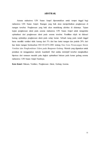 iii
ABSTRAK
Asrama mahasiswa UIN Sunan Ampel diperuntukkan untuk tempat tinggal bagi
mahasiswa UIN Sunan Ampel. Ruangan yang baik akan memperhatikan penghawaan di
ruangan tersebut. Penghawaan yang baik akan mendukung aktivitas di dalamnya. Tujuan
kajian penghawaan alami pada asrama mahasiswa UIN Sunan Ampel untuk mengetahui
optimalisasi dari penghawaan alami pada asrama tersebut. Pemilihan objek ini didasari
kurang optimalnya penghawaan alami pada setiap kamar. Sebuah ruang pada rumah tinggal
harus memiliki ventilasi tidak kurang dari 5% dari luas lantai ruangan dan jendela 20% dari
luas lantai ruangan berdasarkan SNI 03-6572-2001 tentang Tata Cara Perancangan Sistem
Ventilasi dan Pengkondisian Udara pada Bangunan Gedung. Metode yang digunakan untuk
penulisan ini menggunakan metode kuantitatif. Dari analisa deskriptif tersebut menghasilkan
hipotesa dari rumusan masalah yaitu tingkat optimalisasi bukaan pada kamar gedung asrama
mahasiswa UIN Sunan Ampel Surabaya.
Kata Kunci: Bukaan, Ventilasi, Penghawaan Alami, Gedung Asrama.
 