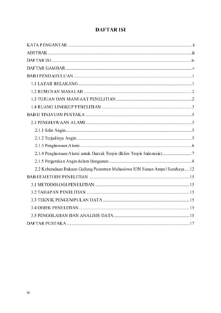 iv
DAFTAR ISI
KATA PENGANTAR ............................................................................................................... ii
ABSTRAK .................................................................................................................................iii
DAFTAR ISI............................................................................................................................. iv
DAFTAR GAMBAR .................................................................................................................v
BAB I PENDAHULUAN..........................................................................................................1
1.1 LATAR BELAKANG......................................................................................................1
1.2 RUMUSAN MASALAH .................................................................................................2
1.3 TUJUAN DAN MANFAAT PENELITIAN....................................................................2
1.4 RUANG LINGKUP PENELITIAN.................................................................................3
BAB II TINJAUAN PUSTAKA ...............................................................................................5
2.1 PENGHAWAAN ALAMI ...............................................................................................5
2.1.1 Sifat Angin.................................................................................................................5
2.1.2 Terjadinya Angin.......................................................................................................5
2.1.3 Penghawaan Alami ....................................................................................................6
2.1.4 Penghawaan Alami untuk Daerak Tropis (Iklim Tropis Indonesia)..........................7
2.1.5 Pergerakan Angin dalam Bangunan ..........................................................................8
2.2 Keberadaan Bukaan Gedung Pesantren Mahasiswa UIN Sunan Ampel Surabaya ....12
BAB III METODE PENELITIAN ..........................................................................................15
3.1 METODOLOGI PENELITIAN.....................................................................................15
3.2 TAHAPAN PENELITIAN ............................................................................................15
3.3 TEKNIK PENGUMPULAN DATA..............................................................................15
3.4 OBJEK PENELITIAN ...................................................................................................15
3.5 PENGOLAHAN DAN ANALISIS DATA....................................................................15
DAFTAR PUSTAKA ..............................................................................................................17
 
