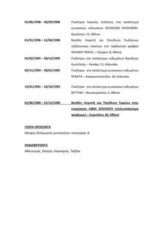01/06/1998 – 30/09/2008 Πωλήτρια λιανικής πώλησης στο κατάστημα
γυναικείων ενδυμάτων GEORGINA GHIOLMAN–
Κριεζώτου 13, Αθήνα
01/01/1996 – 12/06/1998 Βοηθός Λογιστή και Υπεύθυνη Πωλήσεων
ταξιδιωτικών πακέτων στο ταξιδιωτικό γραφείο
SFIGAKIS TRAVEL – Ομήρου 8, Αθήνα
05/02/1995 – 30/12/1995 Πωλήτρια στο κατάστημα ενδυμάτων Βασίλειος
Κωστέτσος – Κανάρη 11, Κολωνάκι
05/11/1993 – 30/01/1995 Πωλήτρια στο κατάστημα γυναικείων ενδυμάτων
RENATA – Αναγνωστοπούλου 30, Κολωνάκι
15/01/1991 – 10/10/1993 Πωλήτρια στο κατάστημα γυναικείων ενδυμάτων
BETTINA – Βουκουρεστίου 3, Αθήνα
01/06/1989 – 31/12/1990 Βοηθός Λογιστή και Υπεύθυνη Ταμείου στην
επιχείρηση ΑΦΟΙ ΣΠΗΛΙΩΤΗ (πολυκατάστημα
τροφίμων) – Ευριπίδου 30, Αθήνα
ΛΟΙΠΑ ΠΡΟΣΟΝΤΑ
Κάτοχος διπλώματος αυτοκινήτου κατηγορίας Β
ΕΝΔΙΑΦΕΡΟΝΤΑ
Αθλητισμός, Θέατρο, Λογοτεχνία, Ταξίδια
 