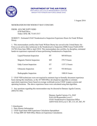 DEPARTMENT OF THE AIR FORCE
AIR FORCE LIFE CYCLE MANAGEMENT CENTER
WRIGHT-PATTERSON AIR FORCE BASE OHIO
5 August 2016
MEMORANDUM FOR WHOM IT MAY CONCERN
FROM: AFLCMC/EZPT-NDIO
4750 Staff Drive
Tinker AFB, OK 73145-3317
SUBJECT: Estimated USAF Nondestructive Inspection Experience Hours for Frank William
Dresty
1. This memorandum certifies that Frank William Dresty has served in the United States Air
Force as an active duty technician in the Nondestructive Inspection (NDI) Career Field (AFSC
2A7X2) from June 2006 to April 2010. This memorandum also certifies, by discipline, estimated
hands-on experience expressed in hours performing Nondestructive Inspection.
Liquid Penetrant Inspection PT 869.60 hours
Magnetic Particle Inspection MT 579.73 hours
Eddy Current Inspection ET 1337.13 hours
Ultrasonic Inspection UT 935.06 hours
Radiographic Inspection RT 1888.81 hours
2. USAF NDI technicians were not required to maintain logs to formally document experience
hours during this timeframe, so the AF NDI Office developed an algorithm to estimate
equivalent experience hours based on average workloads across USAF weapon systems and
operating locations. The above experience hours were calculated using that algorithm.
3. Any questions regarding this memorandum may be directed to Damaso Aguila Carreon,
(405)734-1882.
Damaso Aguila Carreon, Civ, DAF
NAS 410 Responsible Level 3
USAF Nondestructive Inspection Office
ASNT/NAS 410 Level 3: RT, UT, ET, MT, PT
3 Attachments:
1. Duty History Information
2. USAF Equivalent NDI Experience Calculation Spreadsheet
3. 16 Sep 2009 AF NDI Office Memo on Experience Calculations
CARREON.DAMASO.AGUILA.1173716822
Digitally signed by CARREON.DAMASO.AGUILA.1173716822
DN: c=US, o=U.S. Government, ou=DoD, ou=PKI, ou=USAF,
cn=CARREON.DAMASO.AGUILA.1173716822
Date: 2016.08.05 21:00:13 -05'00'
 
